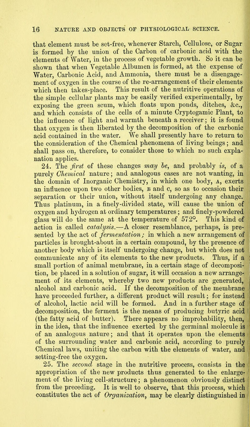 that element must be set-free, whenever Starch, Cellulose, or Sugar is formed by the union of the Carbon of carbonic acid with the elements of Water, in the process of vegetable growth. So it can be shown that when Vegetable Albumen is formed, at the expense of Water, Carbonic Acid, and Ammonia, there must be a disengage- ment of oxygen in the course of the re-arrangement of their elements which then takes-place. This result of the nutritive operations of the simple cellular plants may be easily verified experimentally, by exposing the green scum, which floats upon ponds, ditches, &c., and which consists of the cells of a minute Cryptogamic Plant, to the influence of light and warmth beneath a receiver; it is found that oxygen is then liberated by the decomposition of the carbonic acid contained in the water. We shall presently have to return to the consideration of the Chemical phenomena of living beings; and shall pass on, therefore, to consider those to which no such expla- nation applies. 24. The first of these changes may he, and probably is, of a purely Chemical nature; and analogous cases are not wanting, in the domain of Inorganic Chemistry, in which one body, A, exerts an influence upon two other bodies, b and c, so as to occasion their separation or their union, without itself undergoing any change. Thus platinum, in a finely-divided state, will cause the union of oxygen and hydrogen at ordinary temperatures ; and finely-powdered glass will do the same at the temperature of 572°. This kind of action is called catalysis.—A closer resemblance, perhaps, is pre- sented by the act of fermentation; in which a new arrangement of particles is brought-about in a certain compound, by the presence of another body which is itself undergoing change, but which does not communicate any of its elements to the new products. Thus, if a ; small portion of animal membrane, in a certain stage of decomposi- tion, be placed in a solution of sugar, it will occasion a new arrange- ment of its elements, whereby two new products are generated, ; alcohol and carbonic acid. If the decomposition of the membrane have proceeded further, a different product will result; for instead of alcohol, lactic acid will be formed. And in a further stage of j decomposition, the ferment is the means of producing butyric acid l'| {the fatty acid of butter). There appears no improbability, then, ; in the idea, that the influence exerted by the germinal molecule is of an analogous nature; and that it operates upon the elements of the surrounding water and carbonic acid, according to purely Chemical laws, uniting the carbon with the elements of water, and setting-free the oxygen. 25. The second stage in the nutritive process, consists in the i appropriation of the new products thus generated to the enlarge- ment of the living cell-structure; a phenomenon obviously distinct \ from the preceding. It is well to observe, that this process, which constitutes the act of Organization, may be clearly distinguished in ij