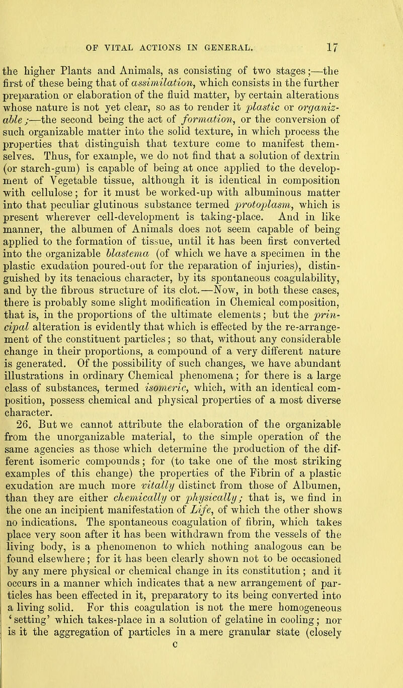 the higlier Plants and Animals, as consisting of two stages;—the first of these being that of assimilation, which consists in the further preparation or elaboration of the fluid matter, by certain alterations whose nature is not yet clear, so as to render it plastic or organiz- ahle ;—the second being the act of formation, or the conversion of such organizable matter into the solid texture, in which process the properties that distinguish that texture come to manifest them- selves. Thus, for example, we do not find that a solution of dextrin (or starch-gum) is capable of being at once applied to the develop- ment of Vegetable tissue, although it is identical in composition with cellulose; for it must be worked-up with albuminous matter into that peculiar glutinous substance termed p)^otoi)lasni, which is present wherever cell-development is taking-place. And in like manner, the albumen of Animals does not seem capable of being applied to the formation of tissue, until it has been first converted into the organizable blastema (of which we have a specimen in the plastic exudation poured-out for the reparation of injuries), distin- guished by its tenacious character, by its spontaneous coagulability, and by the fibrous structure of its clot.—Now, in both these cases, there is probably some slight modification in Chemical composition, that is, in the proportions of the ultimate elements; but the prin- cipal alteration is evidently that which is effected by the re-arrange- ment of the constituent particles; so that, without any considerable change in their proportions, a compound of a very diff'erent nature is generated. Of the possibility of such changes, we have abundant illustrations in ordinary Chemical phenomena; for there is a large class of substances, termed isomeric, which, with an identical com- position, possess chemical and physical properties of a most diverse character. 26. But we cannot attribute the elaboration of the organizable from the unorganizable material, to the simple operation of the same agencies as those which determine the production of the dif- ferent isomeric compounds; for (to take one of the most striking examples of this change) the properties of the Fibrin of a plastic exudation are much more vitally distinct from those of Albumen, than they are either chemically or pthysically; that is, we find in the one an incipient manifestation of Life, of which the other shows no indications. The spontaneous coagulation of fibrin, which takes place very soon after it has been withdrawn from the vessels of the living body, is a phenomenon to which nothing analogous can be found elsewhere; for it has been clearly shown not to be occasioned by any mere physical or chemical change in its constitution; and it occurs in a manner which indicates that a new arrangement of par- ticles has been effected in it, preparatory to its being converted into a living solid. For this coagulation is not the mere homogeneous * setting' which takes-place in a solution of gelatine in cooling; nor is it the aggregation of particles in a mere granular state (closely c