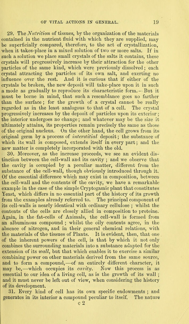 29. The Nutrition of tissues, by the organization of the materials contained in the nutrient fluid with which they are supplied, may be superficially compared, therefore, to the act of crystallization, when it takes-place in a mixed solution of two or more salts. If in such a solution we place small crystals of the salts it contains, these crystals will progressively increase by their attraction for the other particles of the same kind, which were previously dissolved; each crystal attracting the particles of its own salt, and exerting no influence over the rest. And it is curious that if either of the crystals be broken, the new deposit will take-place upon it in such a mode as gradually to reproduce its characteristic form.— But it must be borne in mind, that such a resemblance goes no farther than the surface ; for the growth of a crystal cannot be really regarded as in the least analogous to that of a cell. The crystal progressively increases by the deposit of particles upon its exterior; the interior undergoes no change; and whatever may be the size it ultimately attains, its properties remain precisely the same as those of the original nucleus. On the other hand, the cell grows from its original germ by a process of interstitial deposit; the substance of which its wall is composed, extends itself in every part; and the new matter is completely incorporated with the old. 30. Moreover, as the increase proceeds, we see an evident dis- tinction between the cell-wall and its cavity ; and we observe that the cavity is occupied by a peculiar matter, different from the substance of the cell-wall, though obviously introduced through it. Of the essential difference which may exist in composition, between the cell-wall and the contents of the cavity, we have a remarkable example in the case of the simple Cryptogamic plant that constitutes Yeast, which differs in no essential part of the history of its growth from the examples already referred to. The principal component of its cell-walls is nearly identical with ordinary cellulose ; whilst the contents of the cells are closely allied in composition to proteine. Again, in the fat-cells of Animals, the cell-wall is formed from an albuminous compound ; whilst the oily contents agree, in the absence of nitrogen, and in their general chemical relations, with the materials of the tissues of Plants. It is evident, then, that one of the inherent powers of the cell, is that by which it not only combines the surrounding materials into a substance adapted for the extension of its wall, but that which enables it to exercise a similar combining power on other materials derived from the same source, and to form a compound,—of an entirely different character, it may be,—which occupies its cavity. Now this process is as essential to our idea of a living cell, as is the growth of its wall ; and it must never be left out of view, when considering the history i of its development. 31. Every kind of cell has its own specific endowments ; and generates in its interior a compound peculiar to itself. The nature c 2