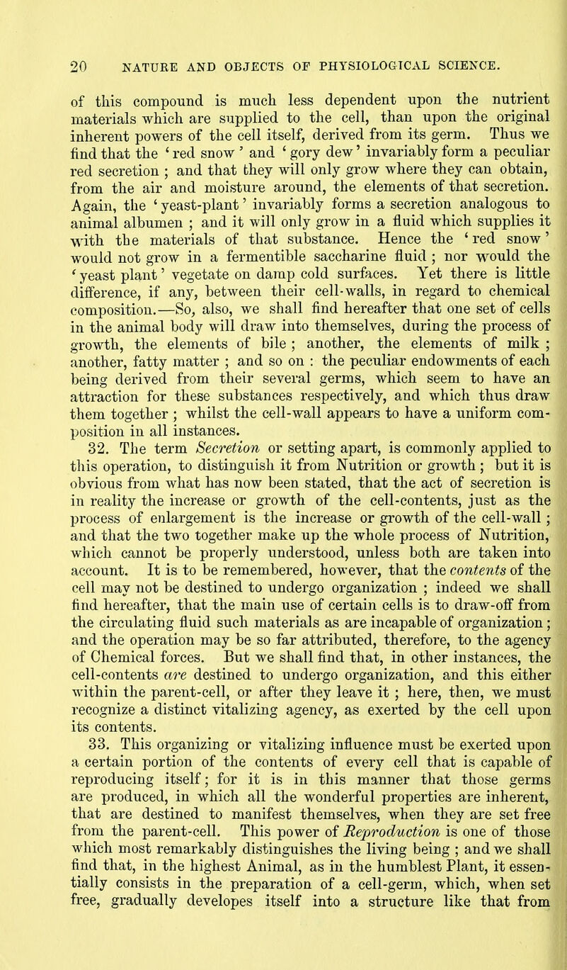 of this compound is mucli less dependent upon the nutrient materials which are supplied to the cell, than upon the original inherent powers of the cell itself, derived from its germ. Thus we find that the ' red snow ' and ' gory dew' invariably form a peculiar red secretion ; and that they will only grow where they can obtain, from the air and moisture around, the elements of that secretion. Again, the ' yeast-plant' invariably forms a secretion analogous to animal albumen ; and it will only grow in a fluid which supplies it with the materials of that substance. Hence the 'red snow' would not grow in a fermentible saccharine fluid ; nor would the * yeast plant' vegetate on damp cold surfaces. Yet there is little diiference, if any, between their cell-walls, in regard to chemical composition,—So, also, we shall find hereafter that one set of cells in the animal body will draw into themselves, during the process of growth, the elements of bile ; anothei-, the elements of milk ; another, fatty matter ; and so on : the peculiar endowments of each being derived from their several germs, which seem to have an attraction for these substances respectively, and which thus draw them together ; whilst the cell-wall appears to have a uniform com- position in all instances. 32, The term Secretion or setting apart, is commonly applied to this operation, to distinguish it from Nutrition or growth ; but it is obvious from what has now been stated, that the act of secretion is in reality the increase or growth of the cell-contents, just as the process of enlargement is the increase or growth of the cell-wall; and that the two together make up the whole process of Nutrition, which cannot be properly understood, unless both are taken into account. It is to be remembered, however, that the contents of the cell may not be destined to undergo organization ; indeed we shall find hereafter, that the main use of certain cells is to draw-off from the circulating fluid such materials as are incapable of organization; and the operation may be so far attributed, therefore, to the agency of Chemical forces. But we shall find that, in other instances, the cell-contents cm'C destined to undergo organization, and this either within the parent-cell, or after they leave it ; here, then, we must recognize a distinct vitalizing agency, as exerted by the cell upon its contents. 33, This organizing or vitalizing influence must be exerted upon a certain portion of the contents of every cell that is capable of reproducing itself; for it is in this manner that those germs are produced, in which all the wonderful properties are inherent, that are destined to manifest themselves, when they are set free from the parent-cell. This power of Reproduction is one of those wdiich most remarkably distinguishes the living being ; and we shall find that, in the highest Animal, as in the humblest Plant, it essen- tially consists in the preparation of a cell-germ, which, when set free, gradually developes itself into a structure like that from