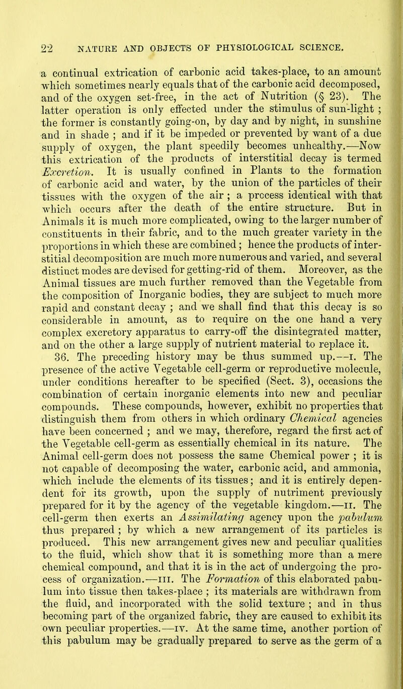 a continual extrication of carbonic acid takes-place, to an amount which sometimes nearly equals that of the carbonic acid decomposed, and of the oxygen set-free, in the act of Nutrition (§ 23), The latter operation is only effected under the stimulus of sun-light ; the former is constantly going-on, by day and by night, in sunshine and in shade ; and if it be impeded or prevented by want of a due supply of oxygen, the plant speedily becomes unhealthy.—Now this extrication of the products of interstitial decay is termed Excretion. It is usually confined in Plants to the formation of carbonic acid and water, by the union of the particles of their tissues with the oxygen of the air ; a process identical with that which occurs after the death of the entire structure. But in Animals it is much more complicated, owing to the larger number of constituents in tlieir fabric, and to the much greater variety in the proportions in which these are combined; hence the products of inter- stitial decomposition are much more numerous and varied, and several distinct modes are devised for getting-rid of them. Moreover, as the Animal tissues are much further removed than the Vegetable from the composition of Inorganic bodies, they are subject to much more rapid and constant decay ; and we shall find that this decay is so considerable in amount, as to require on the one hand a very complex excretory apparatus to carry-ofi the disintegrated matter, and on the other a large supply of nutrient material to replace it, 36. The preceding history may be thus summed up,—i. The presence of the active Vegetable cell-germ or reproductive molecule, under conditions hereafter to be specified (Sect. 3), occasions the combination of certain inorganic elements into new and peculiar compounds. These compounds, however, exhibit no properties that distinguish them from others in which ordinary Chemical agencies have been concerned ; and we may, therefore, regard the first act of the Vegetable cell-germ as essentially chemical in its nature. The Animal cell-germ does not possess the same Chemical power ; it is not capable of decomposing the water, carbonic acid, and ammonia, which include the elements of its tissues; and it is entirely depen- dent for its growth, upon the supply of nutriment previously prepared for it by the agency of the vegetable kingdom.—ii. The cell-germ then exerts an Assimilating agency upon the pahuluvi thus prepared ; by which a new arrangement of its particles is produced. This new arrangement gives new and peculiar qualities to the fluid, which show that it is something more than a mere chemical compound, and that it is in the act of undergoing the pro- cess of organization.—iii. The Formation of this elaborated pabu- lum into tissue then takes-place ; its materials are withdrawn from the fluid, and incorporated with the solid texture ; and in thus becoming part of the organized fabric, they are caused to exhibit its own peculiar properties.—iv. At the same time, another portion of this pabulum may be gradually prepared to serve as the germ of a