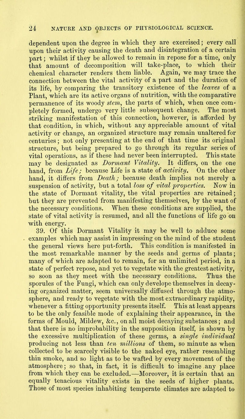 dependent upon the degree in which they are exercised; every call upon their activity causing the death and disintegration of a certain part; whilst if they be allowed to remain in repose for a time, only that amount of decomposition will take-place, to which their chemical character renders them liable. Again, we may trace the connection between the vital activity of a part and the duration of its life, by comparing the transitory existence of the leaves of a Plant, which are its active organs of nutrition, with the comparative permanence of its woody stem, the parts of which, when once com- pletely formed, undergo very little subsequent change. The most striking manifestation of this connection, however, is afforded by that condition, in which, without any appreciable amount of vital activity or change, an organized structure may remain unaltered for centuries; not only presenting at the end of that time its original structure, but being prepared to go through its regular series of vital operations, as if these had never been interrupted. This state may be designated as Dormant Vitality. It differs, on the one hand, from Life; because Life is a state of activity. On the other hand, it differs from Death; because death implies not merely a suspension of activity, but a total loss of vital properties. Now in the state of Dormant vitality, the vital properties are retained; but they are prevented from manifesting themselves, by the want of the necessary conditions. When these conditions are supplied, the state of vital activity is resumed, and all the functions of life go on with energy. 39. Of this Dormant Vitality it may be well to adduce some examples which may assist in impressing on the mind of the student the general views here put-forth. This condition is manifested in the most remarkable manner by the seeds and germs of plants; many of which are adapted to remain, for an unlimited period, in a state of perfect repose, and yet to vegetate with the greatest activity, so soon as they meet with the necessary conditions. Thus the sporules of the Fungi, which can only develope themselves in decay- ing organized matter, seem universally diffused through the atmo- sphere, and ready to vegetate with the most extraordinary rapidity, whenever a fitting opportunity presents itself. This at least appears to be the only feasible mode of explaining their appearance, in the forms of Mould, Mildew, &c., on all moist decaying substances; and that there is no improbability in the supposition itself, is shown by the excessive multiplication of these germs, a single individual producing not less than ten millions of them, so minute as when collected to be scarcely visible to the naked eye, rather resembling thin smoke, and so light as to be Avafted by every movement of the atmosphere; so that, in fact, it is difficult to imagine any place from which they can be excluded.—Moreover, it is certain that an equally tenacious vitality exists in the seeds of higher plants. Those of most species inhabiting temperate climates are adapted to