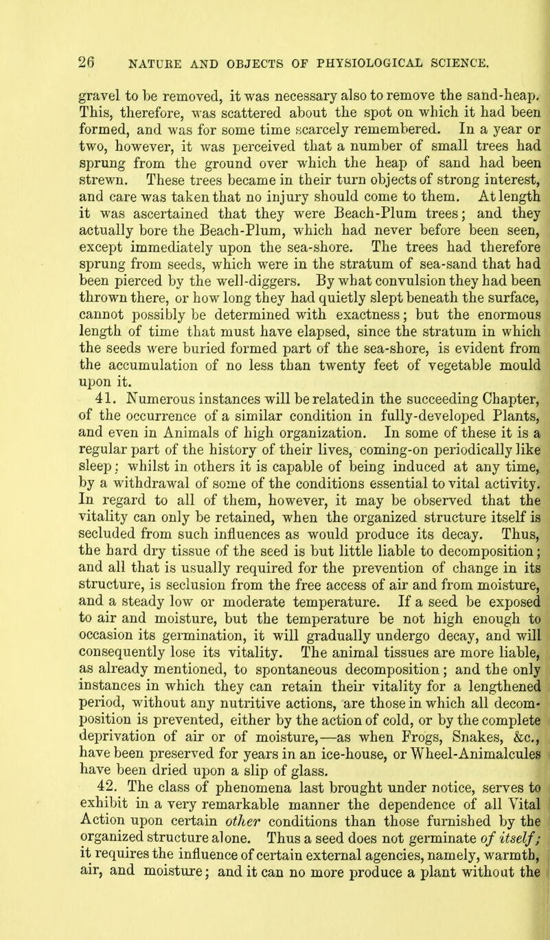 gravel to be removed, it was necessary also to remove the sand-heap. This, therefore, was scattered about the spot on which it had been formed, and was for some time scarcely remembered. In a year or two, however, it was perceived that a number of small trees had sprung from the ground over which the heap of sand had been strewn. These trees became in their turn objects of strong interest, and care was taken that no injury should come to them. At length it was ascertained that they were Beach-Plum trees; and they actually bore the Beach-Plum, which had never before been seen, except immediately upon the sea-shore. The trees had therefore sprung from seeds, which were in the stratum of sea-sand that had been piei'ced by the well-diggers. By what convulsion they had been thrown there, or how long they had quietly slept beneath the surface, cannot possibly be determined with exactness; but the enormous length of time that must have elapsed, since the stratum in which the seeds were buried formed part of the sea-shore, is evident from the accumulation of no less than twenty feet of vegetable mould upon it. 41. Numerous instances will be related in the succeeding Chapter, of the occurrence of a similar condition in fully-developed Plants, and even in Animals of high organization. In some of these it is a regular part of the history of their lives, coming-on periodically like sleep; whilst in others it is capable of being induced at any time, by a withdrawal of some of the conditions essential to vital activity. In regard to all of them, however, it may be observed that the vitality can only be retained, when the organized structure itself is secluded from such influences as would jjroduce its decay. Thus, the hard dry tissue of the seed is but little liable to decomposition; and all that is usually required for the prevention of change in its structure, is seclusion from the free access of air and from moisture, and a steady low or moderate temperature. If a seed be exposed to air and moisture, but the temperature be not high enough to occasion its germination, it will gradually undergo decay, and will consequently lose its vitality. The animal tissues are more liable, as already mentioned, to spontaneous decomposition; and the only instances in which they can retain their vitality for a lengthened period, without any nutritive actions, are those in which all decom- position is prevented, either by the action of cold, or by the complete deprivation of air or of moistui-e,—as when Frogs, Snakes, &c,, have been preserved for years in an ice-house, or Wheel-Animalcules ^ have been dried upon a slip of glass. 42, The class of phenomena last brought under notice, serves to exhibit in a very remarkable manner the dependence of all Vital Action upon certain other conditions than those furnished by the organized structure alone. Thus a seed does not germinate of itself; it requires the influence of certain external agencies, namely, warmth, air, and moisture; and it can no more produce a plant without the