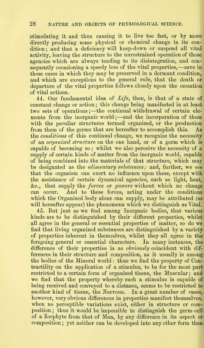 stimulating it and thus causing it to live too fast, or by more directly producing some physical or chemical change in its con- dition ; and that a deficiency will keep-down or suspend all vital activity, leaving the structure to the unrestrained operation of those agencies which are always tending to its disintegration, and con- sequently occasioning a speedy loss of the vital properties,—save in those cases in which they may be preserved in a dormant condition, and which are exceptions to the general rule, that the death or departure of the vital properties follows closely upon the cessation of vital actions, 44. Our fundamental idea of Life, then, is that of a state of constant change or action; this change being manifested in at least two sets of operations;—the continual withdrawal of certain ele- ments from the inorganic world;—and the incorporation of these with the peculiar structures termed organized, or the production frum them of the germs that are hereafter to accomplish this. As the conditions of this continual change, we recognize the necessity of an organized structure on the one hand, or of a germ which is capable of becoming so; whilst we also perceive the necessity of a supply of certain kinds of matter from the inorganic world, capable of being combined into the materials of that structure, which may be designated as the alimentary substances; and, further, we see that the organism can exert no influence upon these, except with ibhe assistance of certain dynamical agencies, such as light, heat, &c., that supply the forces or poivers without which no change can occur. And to these forces, acting under the conditions which the Organized body alone can supply, may be attributed (as will hereafter appear) the phenomena which we distinguish as Vital. 45. But just as we find among Inorganic bodies, that various kinds are to be distinguished by their diff'erent properties, whilst all agree in the general or essential properties of matter, so do we find that living organized substances are distinguished by a variety of properties inherent in them.selves, whilst they all agree in the foregoing general or essential characters. In many instances, the difierence of their properties is as obviously coincident with dif- ferences in their structure and composition, as it usually is among the bodies of the Mineral world : thus we find the property of Con- tractility on the application of a stimulus, to be for the most part restricted to a certain form of organized tissue, the Musciilar; and we find that the property whereby such a stimulus is capable of being received and conveyed to a distance, seems to be restricted to another kind of tissue, the Nervous. In a great number of cases, however, very obvious difierences in properties manifest themselves, when no perceptible variations exist, either in structure or com- position; thus it would be impossible to distinguish the germ-cell of a Zoophyte from that of Man, by any difference in its aspect or composition; yet neither can be developed into any other form than