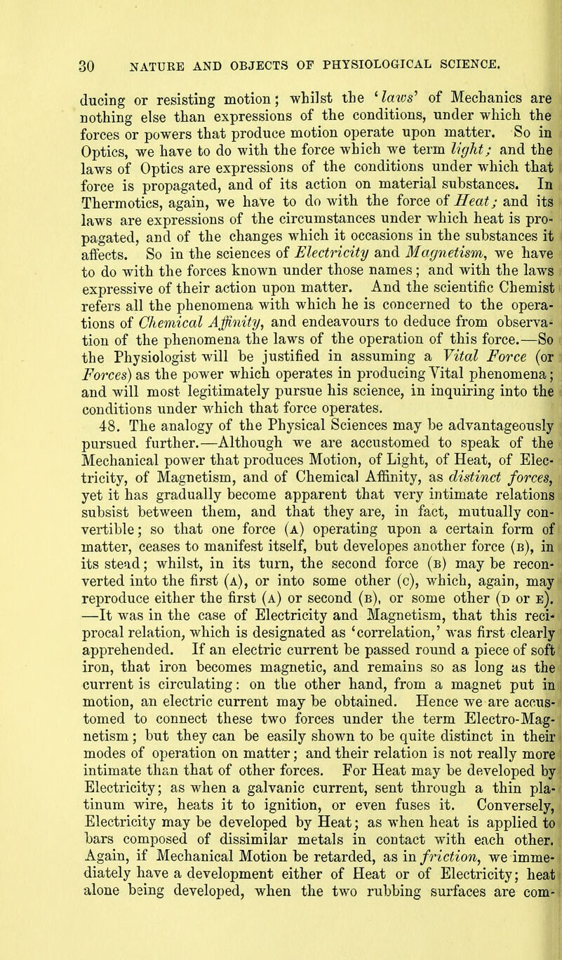 ducing or resisting motion; whilst the ' lazos^ of Mechanics are nothing else than expressions of the conditions, under which the forces or powers that produce motion operate upon matter. So in Optics, we have to do with the force which we term light; and the laws of Optics are expressions of the conditions under which that force is propagated, and of its action on material substances. In Thermotics, again, we have to do with the force Heat; and its laws are expressions of the circumstances under which heat is pro- pagated, and of the changes which it occasions in the substances it affects. So in the sciences of Electricity and Magnetism, we have to do with the forces known under those names; and with the laws expressive of their action upon matter. And the scientific Chemist - refers all the phenomena with which he is concerned to the opera- tions of Chemical Affinity, and endeavours to deduce from observa- tion of the phenomena the laws of the operation of this force.—So the Physiologist will be justified in assuming a Vital Force (or Forces) as the power which operates in producing Vital phenomena; and will most legitimately pursue his science, in inquiring into the conditions under which that force operates. 48. The analogy of the Physical Sciences may be advantageously pursued further.—Although we are accustomed to speak of the Mechanical power that produces Motion, of Light, of Heat, of Elec- tricity, of Magnetism, and of Chemical Affinity, as distinct forces, yet it has gradually become apparent that very intimate relations subsist between them, and that they are, in fact, mutually con- vertible; so that one force (a) operating upon a certain form of matter, ceases to manifest itself, but developes another force (b), in its stead; whilst, in its turn, the second force (b) may be recon- verted into the first (a), or into some other (c), which, again, may reproduce either the first (a) or second (b), or some other {d or e). —It was in the case of Electricity and Magnetism, that this reci- procal relation, which is designated as 'correlation,' Avas first clearly apprehended. If an electric current be passed round a piece of soft iron, that iron becomes magnetic, and remains so as long as the current is circulating: on the other hand, from a magnet put in motion, an electric current may be obtained. Hence we are accus- tomed to connect these two forces under the term Electro-Mag- netism ; but they can be easily shown to be quite distinct in their modes of operation on matter; and their relation is not really more intimate than that of other forces. For Heat may be developed by Electricity; as when a galvanic current, sent through a thin pla- tinum wire, heats it to ignition, or even fuses it. Conversely, Electricity may be developed by Heat; as when heat is applied to bars composed of dissimilar metals in contact with each other. Again, if Mechanical Motion be retarded, as in friction, we imme- diately have a development either of Heat or of Electricity; heat alone being developed, when the two rubbing surfaces are com-
