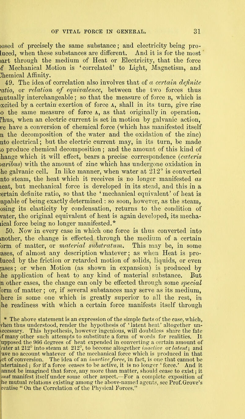 )osed of precisely the same substance; and electricity being pro- luced, when these substances are different. And it is for the most' )art through the medium of Heat or Electricity, that the force if Mechanical Motion is 'correlated' to Light, Magnetism, and ;ihemical AfiS.nity. 49. The idea of correlation also involves that of a certain definite 'atio, or relation of equivalence, between the two forces thus uutually interchangeable; so that the measure of force b, which is ixcited by a certain exertion of force A, shall in its turn, give rise ,0 the same measure of force A, as that originally in operation, rhus, when an electric current is set in motion by galvanic action, ve have a conversion of chemical force (which has manifested itself n the decomposition of the water and the oxidation of the zinc) nto electrical; but the electric current may, in its turn, be made ,0 produce chemical decomposition ; and the amount of this kind of ihange which it will effect, bears a precise correspondence {ceteris -)arihus) with the amount of zinc which has undergone oxidation in he galvanic cell. In like manner, when water at 212° is converted nto steam, the heat which it receives is no longer manifested as leat, but mechanical force is developed in its stead, and this in a iertain definite ratio, so that the 'mechanical equivalent' of heat is japable of being exactly determined : so soon, however, as the steam, osing its elasticity by condensation, returns to the condition of vater, the original equivalent of heat is again developed, its mecha- lical force being no longer manifested.* 50. Now in every case in which one force is thus converted into mother, the change is effected through the medium of a certain brm of matter, or material substratum. This may be, in some lases, of almost any description whatever; as when Heat is pro- luced by the friction or retarded motion of solids, liquids, or even ;ases; or when Motion (as shown in expansion) is produced by ihe application of heat to any kind of material substance. But n other cases, the change can only be effected through some special brm of matter; or, if several substances may serve as its medium, here is some one which is greatly superior to all the rest, in he readiness with which a certain force manifests itself through * The above statement is an expression of the simple facts of the case, which, rhen thus understood, render the hypothesis of 'latent heat' altogether un- iiecessary. This hypothesis, however ingenious, will doubtless share the fate i f many other such attempts to substitute a form of words for realities. It upposed the 966 degrees of heat expended in converting a certain amount of Vater at 212° into steam at 212°, to become altogether inactive ox latent; and ave no account whatever of the mechanical force which is produced in that ct of conversion. The idea of an inactive force, in fact, is one that cannot be ntertained; for if a force ceases to be active, it is no longer ' force.' And it annot be imagined that force, any more than matter, should cease to exist; it izts^ manifest itself under some other aspect.—For a complete exposition of he mutual relations existing among the above-named agents, see Prof. Grove's reatise  On the Correlation of the Physical Forces.