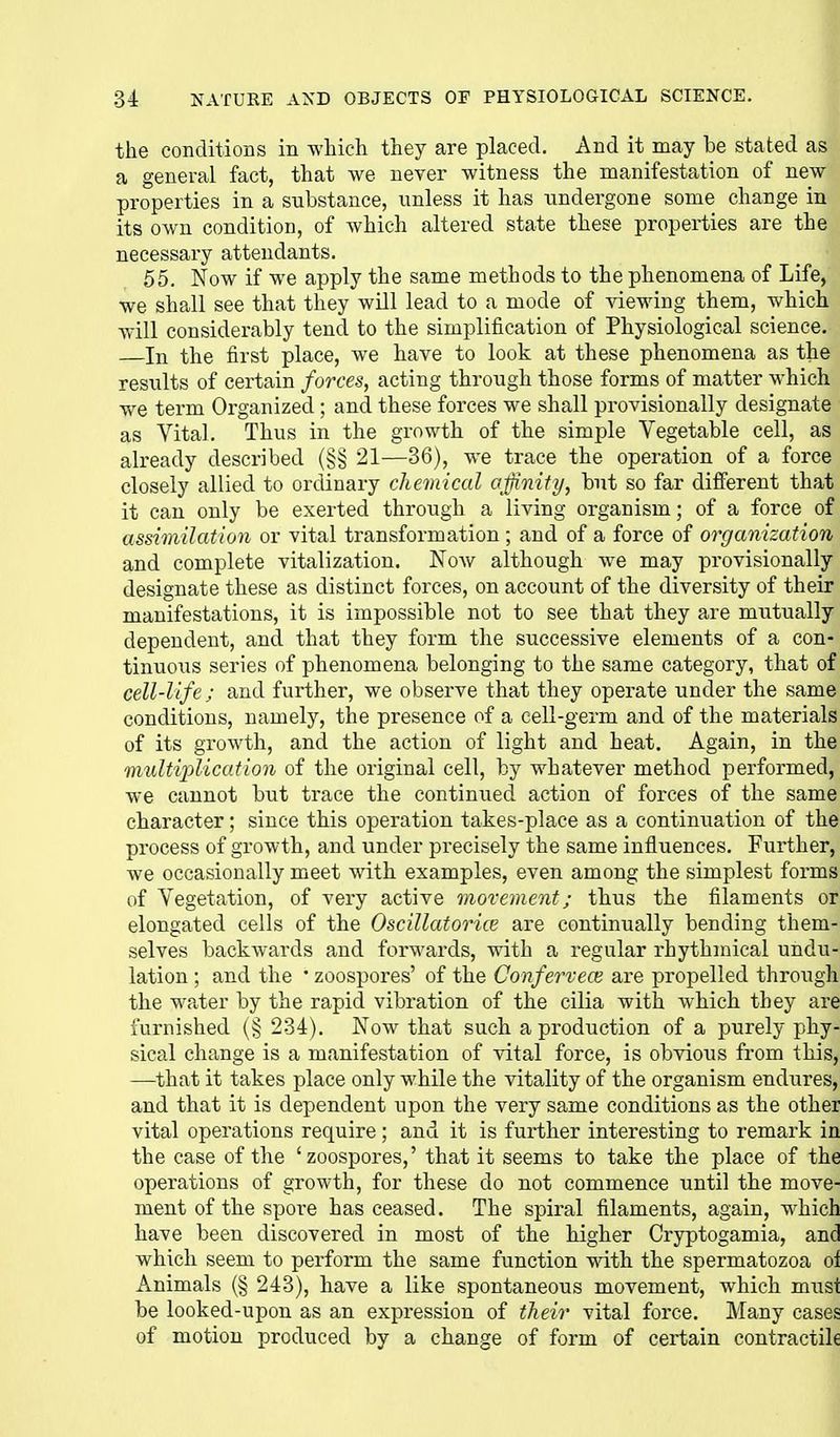 the conditions in which they are placed. And it may be stated as a general fact, that we never witness the manifestation of new properties in a substance, unless it has undergone some change in its own condition, of which altered state these properties are the necessary attendants. 55. Now if we apply the same methods to the phenomena of Life, we shall see that they will lead to a mode of viewing them, which will considerably tend to the simplification of Physiological science. —In the first place, we have to look at these phenomena as the results of certain forces, acting through those forms of matter which we term Organized; and these forces we shall provisionally designate as Vital. Thus in the growth of the simple Vegetable cell, as already described (§§ 21—36), we trace the operation of a force closely allied to ordinary chemical ojfinity, but so far diflPerent that it can only be exerted through a living organism; of a force of assimilation or vital transformation ; and of a force of organization and complete vitalization. Now although we may provisionally designate these as distinct forces, on account of the diversity of their manifestations, it is impossible not to see that they are mutually dependent, and that they form the successive elements of a con- tinuous series of phenomena belonging to the same category, that of cell-life; and further, we observe that they operate under the same conditions, namely, the presence of a cell-germ and of the materials of its growth, and the action of light and heat. Again, in the multiplication of the original cell, by whatever method performed, we cannot but trace the continued action of forces of the same character; since this operation takes-place as a continuation of the process of growth, and under precisely the same influences. Further, we occasionally meet with examples, even among the simplest forms of Vegetation, of very active movement; thus the filaments or elongated cells of the Oscillatorice are continually bending them- selves backwards and forwards, with a regular rhythmical undu- lation ; and the ' zoospores' of the Conferveoi are propelled through the water by the rapid vibration of the cilia with which they are furnished (§ 234). Now that such a production of a purely phy- sical change is a manifestation of vital force, is obvious from this, —-that it takes place only while the vitality of the organism endures, and that it is dependent upon the very same conditions as the other vital operations require; and it is further interesting to remark in the case of the 'zoospores,' that it seems to take the place of the operations of growth, for these do not commence until the move- ment of the spore has ceased. The spiral filaments, again, which have been discovered in most of the higher Cryptogamia, and which seem to perform the same function with the spermatozoa oi Animals (§ 243), have a like spontaneous movement, which must be looked-upon as an expression of their vital force. Many cases of motion produced by a change of form of certain contractile