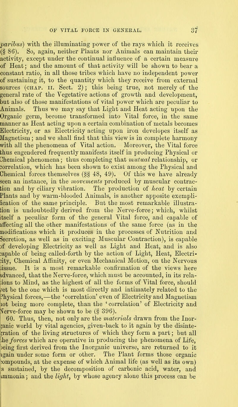 paribus) with, the illuminating power of the rays which it receives (§ 86). So, again, neither Plants nor Animals can maintain their activity, except under the continual influence of a certain measure of Heat; and the amount of that activity will be shown to bear a constant ratio, in all those tribes which have no independent power of sustaining it, to the quantity which they receive from external sources (chap. ii. Sect. 2); this being true, not merely of the general rate of the Vegetative actions of growth and development, but also of those manifestations of vital power which are peculiar to Animals. Thus we may say that Light and Heat acting upon the Organic germ, become transformed into Vital force, in the same manner as Heat acting iipon a certain combination of metals becomes Electricity, or as Electricity acting upon iron developes itself as Magnetism; and we shall find that this view is in complete harmony with all the phenomena of Vital action. Moreover, the Vital force thus engendered frequently manifests itself in producing Physical or Chemical phenomena; thus completing that wiit^tta^relationship, or 3orrelation, which has been shown to exist among the Physical and Chemical forces themselves (§§ 48, 49). Of this we have already seen an instance, in the movements produced by muscular contrac- tion and by ciliary vibration. The production of heat by certain Plants and by warm-blooded Animals, is another apposite exempli- fication of the same principle. But the most remarkable illustra- tion is undoubtedly derived from the Nerve-force; which, whilst itself a peculiar form of the general Vital force, and capable of iffecting all the other manifestations of the same force (as in the modifications which it produces in the processes of Nutrition and Secretion, as well as in exciting Muscular Contraction), is capable if developing Electricity as well as Light and Heat, and is also 3apable of being called-forth by the action of Light, Heat, Electri- city, Chemical Affinity, or even Mechanical Motion, on the Nervous issue. It is a most remarkable confirmation of the views here idvanced, that the Nerve-force, which must be accounted, in its rela- tions to Mind, as the highest of all the forms of Vital force, should ret be the one which is most directly and intimately related to the Physical forces,—the 'correlation' even of Electricity and Magnetism lot being more complete, than the ' correlation' of Electricity and !ierve-force may be shown to be (§ 396). 60. Thus, then, not only are the materials drawn from the Inor- ganic world by vital agencies, given-back to it again by the disinte- gration of the living structures of which they form a part; but all ;he forces which are operative in producing the phenomena of Life, 3eing first derived from the Inorganic universe, are returned to it igain under some form or other. The Plant forms those organic iompounds, at the expense of which Animal life (as well as its own) s sustained, by the decomposition of carbonic acid, water, and immonia; and the light^ by whose agency alone this process can be