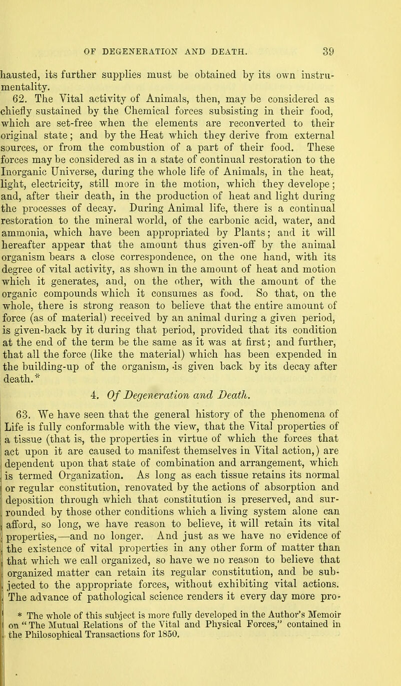 hausted, its farther supplies must be obtained by its own instru- mentality. 62. The Vital activity of Animals, then, may be considered as chiefly sustained by the Chemical forces subsisting in their food, which are set-free when the elements are reconverted to their original state; and by the Heat which they derive from external sources, or from the combustion of a part of their food. These forces may be considered as in a state of continual restoration to the Inorganic Universe, during the whole life of Animals, in the heat, light, electricity, still more in the motion, which they develope; and, after their death, in the production of heat and light during the processes of decay. During Animal life, there is a continual restoration to the mineral world, of the carbonic acid, water, and ammonia, which have been appropriated by Plants; and it will hereafter appear that the amount thus given-olf by the animal organism bears a close correspondence, on the one hand, with its degree of vital activity, as shown in the amount of heat and motion which it generates, and, on the other, with the amount of the organic compounds which it consumes as food. So that, on the whole, there is strong reason to believe that the entire amount of force (as of material) received by an animal during a given period, is given-back by it during that period, provided that its condition at the end of the term be the same as it was at first; and further, that all the force (like the material) which has been expended in the building-up of the organism, -is given back by its decay after death.* 4. Of Degeneration and Death. 63. We have seen that the general history of the phenomena of Life is fully conformable with the view, that the Vital properties of a tissue (that is, the j)roperties in virtue of which the forces that act upon it are caused to manifest themselves in Vital action,) are I dependent upon that state of combination and arrangement, which J is termed Organization. As long as each tissue retains its normal or regular constitution, renovated by the actions of absorption and deposition through which that constitution is preserved, and sur- rounded by those other conditions which a living system alone can I afford, so long, we have reason to believe, it will retain its vital ; properties,—and no longer. And just as we have no evidence of . the existence of vital properties in any other form of matter than \ that which we call organized, so have we no reason to believe that I organized matter can retain its regular constitution, and be sub- ; jected to the appropriate forces, without exhibiting vital actions. I; The advance of pathological science renders it every day more pro- \ * The whole of this subject is more fully developed in the Author's Memoir on  The Mutual Relations of the Vital and Physical Forces, contained in the Pliilosophical Transactions for 1850.