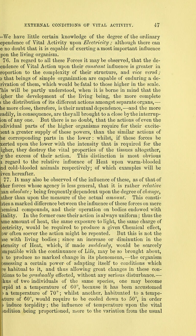 -We have little certain knowledge of the degree of the ordinary ependence of Vital Activity upon Electricity ; although there can e no doubt that it is capable of exerting a most impox-tant influence pon the living organism. 76. In regard to all these Forces it maybe observed, that the de- endence of Vital Action upon their constant influence is greater iu roportion to the complexity of their structure, and vice versa; 0 that beings of simple organization are capable of enduring a de- rivation of them, which would be fatal to those higher in the scale, ^his will be partly understood, when it is borne in mind that the igher the development of the living being, the more complete 3 the distribution of its different actions amongst separate organs,— he more close, therefore, is their mutual dependence,—and the more eadily, in consequence, are theyall brought to a close by the interrup- ion of any one. But there is no doubt, that the actions of even the adividual parts of the higher organisms require for their excite- lent a greater supply of these powers, than the similar actions of he corresponding parts in the lower : whilst, if these forces be xerted upon the lower with the intensity that is required for the igher, they destroy the vital properties of the tissues altogether, y the excess of their action. This distinction is most obvious 1 regard to the relative influence of Heat upon warm-blooded Qd cold-blooded animals respectively; of which examples will be dven hereafter. 'i 77. It may also be observed of the influence of these, as of that of ther forces whose agency is less general, that it is rather relative Lian absolute; being frequently dependent upon the degree of change, ather than upon the measure of the actual amount. This consti- ites a marked difference between the influence of these forces on mere lemical compounds, and their operation on bodies endowed with jitality. In the former case their action is always uniform; thus the iXme amount of heat, the same exposure to light, the same charge of iectricity, would be required to produce a given Chemical effect, ow often soever the action might be repeated. But this is not the (ise with living bodies ; since an increase or diminution in the Intensity of Heat, which, if made suddenly, would be scarcely bmpatible with the continuance of Life, may be so brought about, \i to produce no marked change in its phenomena,—the organism iDssessing a certain power of adapting itself to conditions which jre habitual to it, and thus allowing great changes in these con- [itions to be gradually effected, without any serious disturbance.— hus of two individuals of the same species, one may become |)rpid at a temperature of 60°, because it has been accustomed j) a temperature of 70°; whilst another, habituated to a tempe- fiture of 60°, would require to be cooled down to 50°, in order induce torpidity; the influence of temperature upon the vital >udition being proportioned, niore to the variation from the usual