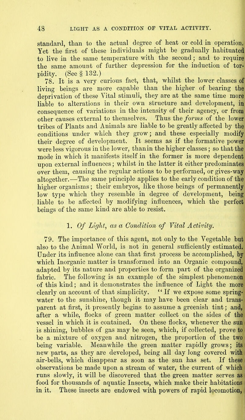 standard, than to the actual degree of heat or cold in operation. Yet the first of these individuals might be gradually habituated to live in the same temperature with the second ; and to require the same amount of further depression for the induction of tor- pidity. (See § 132.) 78. It is a very curious fact, that, whilst the lower classes of living beings are more capable than the higher of bearing the deprivation of these Vital stimuli, they are at the same time more liable to alterations in their own structure and development, in consequence of variations in the intensity of their agency, or from other causes external to themselves. Thus the forms of the lower tribes of Plants and Animals are liable to be greatly affected by the conditions under which they grow; and these especially modify their degree of development. It seems as if the formative power were less vigorous in the lower, thanin the higher classes; so that the mode in which it manifests itself in the former is more dependent upon external influences; whilst in the latter it either predominates over them, causing the regular actions to be performed, or gives-way altogether.—The same principle applies to the early condition of the higher organisms; their embryos, like those beings of permanently low type which they resemble in degree of development, being liable to be affected by modifying influences, which the perfect beings of the same kind are able to resist. 1. Of Light, as a Condition of Vital Activity. 79. The importance of this agent, not only to the Vegetable but also to the Animal World, is not in general sufiiciently estimated. Under its influence alone can that first process be accomplished, by which Inorganic matter is transformed into an Organic compound, adapted by its nature and properties to form part of the organized fabric. The following is an example of the simplest phenomenon of this kind; and it demonstrates the influence of Light the more clearly on account of that simplicity. If we expose some spring- water to the sunshine, though it may have been clear and trans- parent at first, it presently begins to assume a greenish tint; and, after a while, flocks of green matter collect on the sides of the vessel in which it is contained. On these flocks, whenever the sun is shining, bubbles of gas may be seen, which, if collected, prove to be a mixture of oxygen and nitrogen, the proportion of the two being variable. Meanwhile the green matter rapidly grows; its new parts, as they are developed, being all day Jong covered with air-bells, which disappear as soon as the sun has set. If these observations be made upon a stream of water, the current of which runs slowly, it will be discovered that the green matter serves as food for thousands of aquatic Insects, which make their habitations in it. These insects are endowed with powers of rapid locomotion,