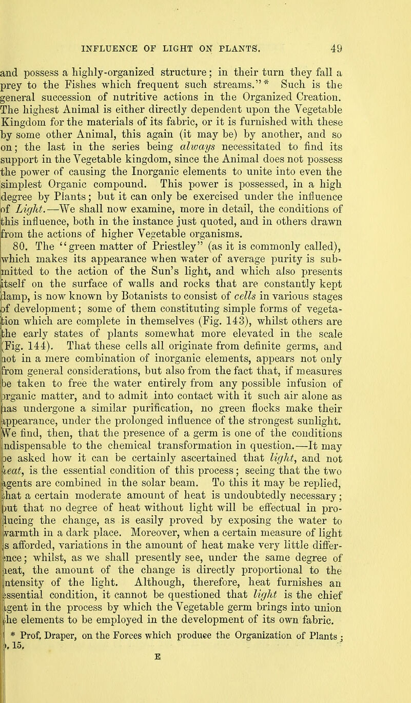 and possess a higlily-organized structure; in their turn they fall a prey to the Fishes which frequent such streams.* Such is the general succession of nutritive actions in the Organized Creation. The highest Animal is either directly dependent upon the Vegetable Kingdom for the materials of its fabric, or it is furnished with these by some other Animal, this again (it may be) by another, and so on; the last in the series being alvjays necessitated to find its support in the Vegetable kingdom, since the Animal does not possess the power of causing the Inorganic elements to unite into even the simplest Organic compound. This power is possessed, in a high idegree by Plants; but it can only be exercised under the influence |of Light.—We shall now examine, more in detail, the conditions of this influence, both in the instance just quoted, and in others drawn from the actions of higher Vegetable organisms. 80. The ''green matter of Priestley (as it is commonly called), which makes its appearance when water of average purity is sub- mitted to the action of the Sun's light, and which also presents itself on the surface of walls and rocks that are constantly kept (damp, is now known by Botanists to consist of cells in various stages ,bf development; some of them constituting simple forms of vegeta- jfcion which are complete in themselves (Fig. 143), whilst others are the early states of plants somewhat more elevated in the scale [l^Fig. 144). That these cells all originate from definite germs, and hot in a mere combination of inorganic elements, appears not only from general considerations, but also from the fact that, if measures |be taken to free the water entirely from any possible infusion of brganic matter, and to admit into contact with it such air alone as nas undergone a similar purification, no green flocks make their ippearance, under the prolonged influence of the strongest sunlight. We find, then, that the presence of a germ is one of the conditions ndispensable to the chemical transformation in question.—It may 3e asked how it can be certainly ascertained that light, and not leat, is the essential condition of this process; seeing that the two ihat a certain moderate amount of heat is undoubtedly necessary; )ut that no degree of heat without light will be effectual in pro- ! iucing the change, as is easily proved by exposing the water to ivarmth in a dark place. Moreover, when a certain measure of light 's aflorded, variations in the amount of heat make very little differ- mce; whilst, as we shall presently see, under the same degree of leat, the amount of the change is directly proportional to the atensity of the light. Although, therefore, heat furnishes an 'issential condition, it cannot be questioned that light is the chief iigent in the process by which the Vegetable germ brings into union \,he elements to be employed in the development of its own fabric, j * Prof. Draper, on the Forces which produce the Organization of Plants ; To this it may be replied, k 15,