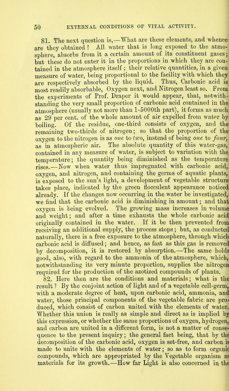 81. The next question is,—What are these elements, and whence are they obtained ? All water that is long exposed to the atmo- sphere, absorbs from it a certain amount of its constituent gases; but these do not enter it in the proportions in which they are con- tained in the atmosphere itself ; their relative quantities, in a given measure of water, being proportional to the facility with which they are respectively absorbed by the liquid. Thus, Carbonic acid is most readily absorbable, Oxygen next, and Nitrogen least so. From the experiments of Prof. Draper it would appear, that, notwith- standing the very small proportion of carbonic acid contained in the atmosphere (usually not more than l-5000th part), it forms as much as 29 per cent, of the whole amount of air expelled from water by boiling. Of the residue, one-third consists of oxygen, and the remaining two-thirds of nitrogen; so that the proportion of the oxygen to the nitrogen is as one to two, instead of being one to four, as in atmospheric air. The absolute quantity of this water-gas, contained in any measure of water, is subject to variation with the temperature; the quantity being diminished as the temperature rises,—Now when water thus impregnated with carbonic acid, oxygen, and nitrogen, and containing the germs of aquatic plants, is exposed to the sun's light, a development of vegetable structure takes place, indicated by the green flocculent appearance noticed already. If the changes now occurring in the water be investigated, we find that the carbonic acid is diminishing in amount; and that oxygen is being evolved. The growing mass increases in volume and weight; and after a time exhausts the whole carbonic acid originally contained in the water. If it be then prevented from receiving an additional supply, the process stops; but, as conducted naturally, there is a free exposure to the atmosphere, through which carbonic acid is diffused; and hence, as fast as this gas is removed by decomposition, it is restored by absorption.—The same holds good, also, with regard to the ammonia of the atmosphere, which, notwithstanding its very minute proportion, supplies the nitrogen required for the production of the azotized compounds of plants, 82. Here then are the conditions and materials; what is the result ? By the conjoint action of light and of a vegetable cell-germ, with a moderate degree of heat, upon carbonic acid, ammonia, and water, those principal components of the vegetable fabric are pro- duced, which consist of carbon united with the elements of water. Whether this union is really as simple and direct as is implied by this expression, or whether the same proportions of oxygen, hydrogen, and carbon are united in a different form, is not a matter of conse- quence to the present inquiry; the general fact being, that by the decomposition of the carbonic acid, oxygen is set-free, and carbon is made to unite with the elements of water; so as to form organic compounds, which are appropriated by the Vegetable organism as materials for its growth.—How far Light is also concerned in the