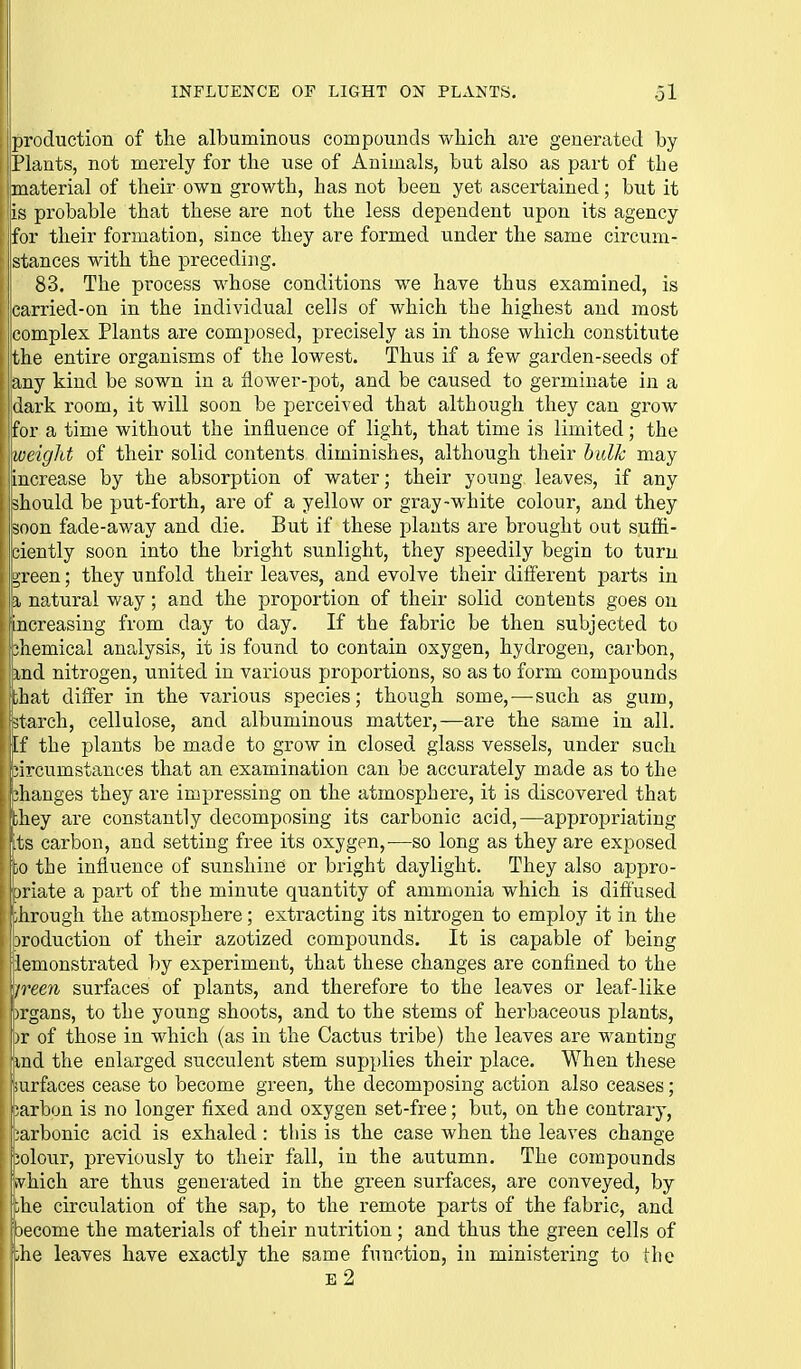 Iproduction of the albuminous compounds wliich are generated by jPlants, not merely for the use of Animals, but also as part of the Imaterial of their own growth, has not been yet ascertained; but it !|is probable that these are not the less dependent upon its agency for their formation, since they are formed under the same circum- istances with the preceding. 83. The process whose conditions we have thus examined, is carried-on in the individual cells of which the highest and most complex Plants are composed, precisely as in those which constitute the entire organisms of the lowest. Thus if a few garden-seeds of any kind be sown in a flower-pot, and be caused to germinate in a dark room, it will soon be perceived that although they can grow for a time without the influence of light, that time is limited; the ! weight of their solid contents diminishes, although their bulk may increase by the absorption of water; their young leaves, if any should be put-forth, are of a yellow or gray-white colour, and they ;soon fade-av/ay and die. But if these plants are brought out suffi- ciently soon into the bright sunlight, they speedily begin to turn green; they nnfold their leaves, and evolve their difierent parts in % natural way; and the proportion of their solid contents goes on increasing from day to day. If the fabric be then subjected to chemical analysis, it is found to contain oxygen, hydrogen, carbon, md nitrogen, united in various proportions, so as to form compounds that differ in the various species; though some,—such as gum, jtarch, cellulose, and albuminous matter,—are the same in all. [f the plants be made to grow in closed glass vessels, under such iircumstances that an examination can be accurately made as to the changes they are impressing on the atmosphere, it is discovered that fthey are constantly decomposing its carbonic acid,—appropriating pts carbon, and setting free its oxygen,—so long as they are exposed to the influence of sunshine or bright daylight. They also appro- joriate a part of the minute quantity of ammonia which is diffused ;hrough the atmosphere; extracting its nitrogen to employ it in the jroduction of their azotized compounds. It is capable of being lemonstrated by experiment, that these changes are confined to the /reeyi surfaces of plants, and therefore to the leaves or leaf-like I organs, to the young shoots, and to the stems of herbaceous plants, \ )v of those in which (as in the Cactus tribe) the leaves are wanting I ind the enlarged succulent stem supplies their place. When these I surfaces cease to become green, the decomposing action also ceases; i iJarbon is no longer fixed and oxygen set-free; but, on the contrary, carbonic acid is exhaled: this is the case when the leaves change iolour, previously to their fall, in the autumn. The compounds ivhich are thus generated in the green surfaces, are conveyed, by ;he circulation of the sap, to the remote parts of the fabric, and [become the materials of their nutrition; and thus the green cells of [AiQ leaves have exactly the same function, in ministering to the e2 ill