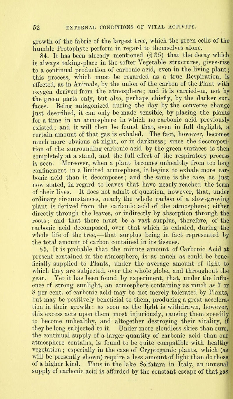 growth of the fabric of the largest tree, which the green cells of the humble Protophyte perform in regard to themselves alone. 84. It has been already mentioned (§35) that the decay which is always taking-place in the softer Vegetable structures, gives-rise to a continual production of carbonic acid, even in the living plant; this process, which must be regarded as a true Respiration, is effected, as in Animals, by the union of the carbon of the Plant Avith oxygen derived from the atmosphere; and it is carried-on, not by the green parts only, but also, perhaps chiefly, by the darker sur- faces. Being antagonized during the day by the converse change just described, it can only be made sensible, by placing the plants for a time in an atmosphere in which no carbonic acid previously existed; and it will then be found that, even in full daylight, a certain amount of that gas is exhaled. The fact, however, becomes much more obvious at night, or in darkness; since the decomposi- tion of the surrounding carbonic acid by the green surfaces is then completely at a stand, and the full effect of the respiratory process is seen. Moreover, when a plant becomes unhealthy from too long confinement in a limited atmosphere, it begins to exhale more car- bonic acid than it decomposes; and the same is the case, as just now stated, in regard to leaves that have nearly reached the term of their lives. It does not admit of question, however, that, under ordinary circumstances, nearly the whole carbon of a slow-growing plant is derived from the carbonic acid of the atmosphere; either directly through the leaves, or indirectly by absorption through the roots ; and that there must be a vast surplus, therefore, of the carbonic acid decomposed, over that which is exhaled, during the whole life of the tree,^—that surplus being in fact represented by the total amount of carbon contained in its tissues. 85. It is probable that the minute amount of Carbonic Acid at present contained in the atmosphere, is as much as could be bene- ficially supplied to Plants, under the average amount of light to which they are subjected, over the whole globe, and throughout the year. Yet it has been found by experiment, that, under the influ- ence of strong sunlight, an atmosphere containing as much as 7 or 8 per cent, of carbonic acid may be not merely tolerated by Plants, but may be positively beneficial to them, producing a great accelera- tion in their growth: as soon as the light is withdrawn, however, this excess acts upon them most injuriously, causing them speedily to become unhealthy, and altogether destroying their vitality, if they belong subjected to it. Under more cloudless skies than ours, the continual supply of a larger quantity of carbonic acid than our atmosphere contains, is found to be quite compatible with healthy vegetation ; especially in the case of Cryptogamic plants, which (as will be presently shown) require a less amount of light than do those of a higher kind. Thus in the lake Solfatara in Italy, an unusual supply of carbonic acid is aff'orded by the constant escape of that gas