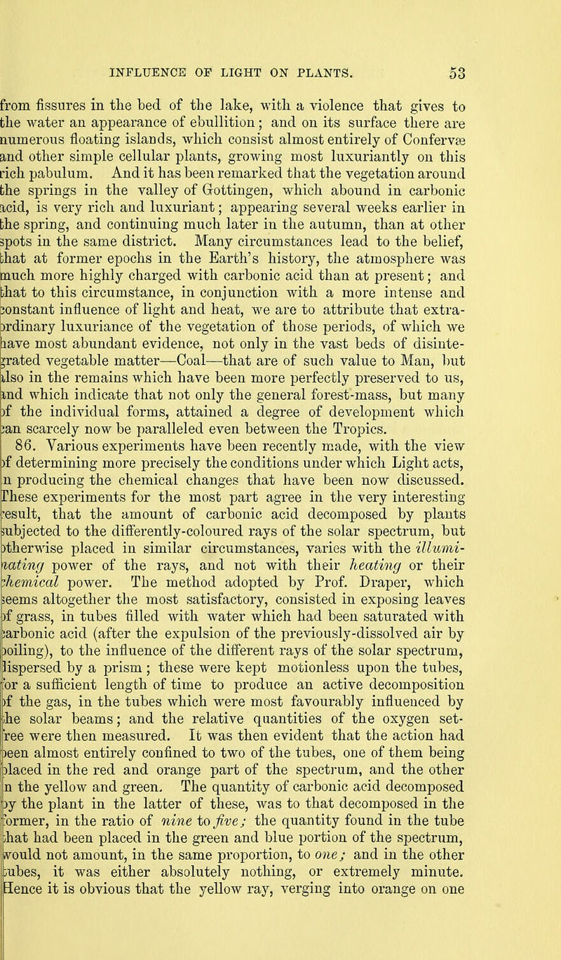 from fissures in the bed of the lake, with a violence that gives to the water an appearance of ebullition; and on its surface there are numerous floating islands, which consist almost entirely of Confervae and other simple cellular plants, growing most luxuriantly on this L'ich pabulum. And it has been remarked that the vegetation around the springs in the valley of Gottingen, which abound in carbonic acid, is very rich and luxuriant; appearing several weeks earlier in the spring, and continuing much later in the autumn, than at other spots in the same district. Many circumstances lead to the belief, that at former epochs in the Earth's history, the atmosphere was much more highly charged with carbonic acid than at present; and that to this circumstance, in conjunction with a more intense and 3onstant influence of light and heat, we are to attribute that extra- brdinary luxuriance of the vegetation of those periods, of which we pave most abundant evidence, not only in the vast beds of disinte- grated vegetable matter—Coal—that are of such value to Man, but ilso in the remains which have been more perfectly preserved to us, md which indicate that not only the general forest-mass, but many )f the individual forms, attained a degree of development which ;an scarcely now be paralleled even between the Tropics. 86. Various experiments have been recently made, with the view )f determining more precisely the conditions under which Light acts, n producing the chemical changes that have been now discussed. iThese experiments for the most part agree in the very interesting result, that the amount of carbonic acid decomposed by plants pubjected to the difierently-coloured rays of the solar spectrum, but )therwise placed in similar circumstances, varies with the illumi- lating power of the rays, and not with their heating or their chemical power. The method adopted by Prof. Draper, which ieems altogether the most satisfactory, consisted in exposing leaves )f grass, in tubes filled with water which had been saturated with carbonic acid (after the expulsion of the previously-dissolved air by Doiling), to the influence of the diff'erent rays of the solar spectrum, lispersed by a prism ; these were kept motionless upon the tubes, for a sufiicient length of time to produce an active decomposition |)f the gas, in the tubes which were most favourably influenced by ;he solar beams; and the relative quantities of the oxygen set- ree were then measured. It was then evident that the action had oeen almost entirely confined to two of the tubes, one of them being placed in the red and orange part of the spectrum, and the other !n the yellow and green. The quantity of carbonic acid decomposed 3y the plant in the latter of these, was to that decomposed in the ■ormer, in the ratio of nine to five; the quantity found in the tube ihat had been placed in the green and blue portion of the spectrum, vvould not amount, in the same proportion, to one; and in the other jyubes, it was either absolutely nothing, or extremely minute. Hence it is obvious that the yellow ray, verging into orange on one