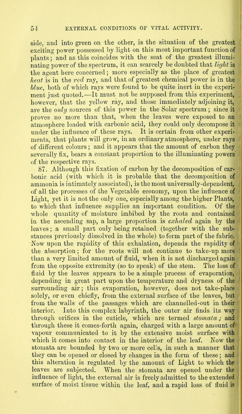 side, and into green on the other, is the situation of the greatest exciting power possessed by light on this most important function of plants; and as this coincides with the seat of the greatest illumi- nating power of the spectrum, it can scarcely he doubted that Ur/ht is the agent here concerned; more especially as the place of greatest heat is in the o^ed ray, and that of greatest chemical power is in the blue, both of which rays were found to be quite inert in the experi- ment just quoted.—It must not be supposed from this experiment, however, that the yellow ray, and those immediately adjoining it, are the onbj sources of this power in the Solar spectrum; since it proves no more than that, when the leaves were exposed to an atmosphere loaded with carbonic acid, they could only decompose it imder the influence of these rays. It is certain from other experi'' ments, that plants will grow, in an ordinary atmosphere, under rays of different colours ; and it appears that the amount of carbon they severally fix, bears a constant proportion to the illuminating powers' of the respective rays. 87. Although this fixation of carbon by the decomposition of car- bonic acid (with which it is probable that the decomposition of ammonia is intimately associated), is the most universally-dependent, of all the processes of the Vegetable economy, upon the influence of Light, yet it is not the only one, especially among the higher Plants, j to which that influence supplies an important condition. Of the j whole quantity of moisture imbibed by the roots and contained ' in the ascending sap, a large proportion is exhaled again by the | leaves; a small part only being retained (together with the sub- | stances previously dissolved in the whole) to form part of the fabric, j Now upon the rapidity of this exhalation, depends the rapidity of i the absorption; for the roots will not continue to take-up more | than a very limited amount of fluid, when it is not discharged again j from the opposite extremity (so to speak) of the stem. The loss of fluid by the leaves appears to be a simple process of evaporation, depending in great part upon the temperature and dryness of the ' surrounding air; this evaporation, however, does not take-place 1 solely, or even chiefly, from the external surface of the leaves, but j from the walls of the passages which are channelled-out in their j interior. Into this complex labyrinth, the outer air finds its way i through orifices in the cuticle, which are termed stomata; and through these it comes-fortli again, charged with a large amount of i vapour communicated to it by the extensive moist surface with i which it comes into contact in the interior of the leaf. Now the j stomata are bounded by two or more cells, in such a manner that \ they can be opened or closed by changes in the form of these; and i this alteration is regulated by the amount of Light to which the i leaves are subjected. When the stomata are opened under the ; influence of light, the external air is freely admitted to the extended |' surface of moist tissue within the leaf, and a rapid loss of fluid is i-