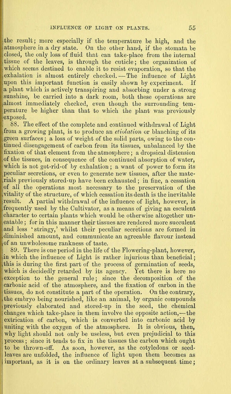 the result; more especially if the temperature be high, and the atmosphere in a dry state. On the other hand, if the stomata be closed, the only loss of fluid that can take-place from the internal tissue of the leaves, is through the cuticle; the organization of which seems destined to enable it to resist evaporation, so that the exhalation is almost entirely checked.—The influence of Light iupon this important function is easily shown by experiment. If a plant which is actively transpiring and absorbing under a strong {Sunshine, be carried into a dark room, both these operations are almost immediately checked, even though the surrounding tem- perature be higher than that to which the plant was previously exposed. 88. The effect of the complete and continued withdrawal of Light from a growing plant, is to produce an etiolation or blanching of its green surfaces; a loss of weight of the solid parts, owing to the con- tinued disengagement of carbon from its tissues, unbalanced by the fixation of that element from the atmosphere; a dropsical distension of the tissues, in consequence of the continued absorption of water, which is not got-rid-of by exhalation ; a want of power to form its peculiar secretions, or even to generate new tissues, after the mate- 1 rials previously stored-up have been exhausted; in fine, a cessation of all the operations most necessary to the preservation of the |vitality of the structure, of which cessation its death is the inevitable result. A partial withdrawal of the influence of light, however, is frequently used by the Cultivator, as a means of giving an esculent cliaracter to certain plants which would be otherwise altogether un- eatable ; for in this manner their tissues are rendered more succulent and less 'stringy,' whilst their peculiar secretions are formed in diminished amount, and communicate an agreeable flavour instead of an unwholesome rankness of taste. 89. There is one period in the life of the Flowering-plant, however, in which the influence of Light is rather injurious than beneficial; jthis is during the first part of the process of germination of seeds, which is decidedly retarded by its agency. Yet there is here no exception to the general rule; since the decomposition of the ; carbonic acid of the atmosphere, and the fixation of carbon in the tissues, do not constitute a part of the operation. On the contrary, ' the embryo being nourished, like an animal, by organic compounds 'previously elaborated and stored-up in the seed, the chemical changes wJiich take-place in them involve the opposite action,'—the [extrication of carbon, which is converted into carbonic acid by uniting with the oxygen of the atmosphere. It is obvious, then, why light should not only be useless, but even prejudicial to this process ; since it tends to fix in the tissues the carbon which ought to be thrown-off. As soon, hov/ever, as the cotyledons or seed- ; leaves are unfolded, the influence of light upon them becomes as i important, as it is on the ordinary leaves at a subsequent time;