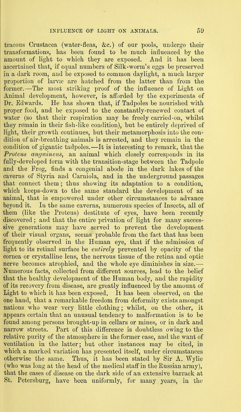 tracous Crustacea (water-fleas, &c.) of our pools, undergo their transformations, lias been found to be mucli influenced by the amount of light to which they are exposed. And it has been ascertained that, if equal numbers of Silk-worm's eggs be preserved in a dark room, and be exposed to common daylight, a much larger proportion of larva? are hatched from the latter than from the former.—The most striking proof of the influence of Light on Animal development, however, is afforded by the experiments of Dr. Edwards. He has shown that, if Tadpoles be nourished with proper food, and be exposed to the constantly-renewed contact of water (so that their respiration may be freely carried-on, whilst they remain in their fish-like condition), but be entirely deprived of light, their growth continues, but their metamorphosis into the con- dition of air-breathing animals is arrested, and they remain in the condition of gigantic tadpoles.—It is interesting to remark, that the Proteus anguineus, an animal which closely corresponds in its fully-developed form with the transition-stage between the Tadpole and the Frog, finds a congenial abode in the dark lakes of the caverns of Styria and Carniola, and in the underground passages that connect them; thus showing its adaptation to a condition, which keeps-down to the same standard the development of an animal, that is empowered under other circumstances to advance beyond it. In the same caverns, numerous species of Insects, all of them (like the Proteus) destitute of eyes, have been recently discovered; and that the entire privation of light for many succes- sive generations may have served to prevent the development of their visual organs, seems probable from the fact that has been frequently observed in the Human eye, that if the admission of light to its retinal surface be entirely prevented by opacity of the cornea or crystalline lens, the nervous tissue of the retina and optic nerve becomes atrophied, and the whole eye diminishes in size.— Numerous facts, collected from different sources, lead to the belief that the healthy development of the Human body, and the rapidity of its recovery from disease, are greatly influenced by the amount of Light to which it has been exposed. It has been observed, on the one hand, that a remarkable freedom from deformity exists amongst nations who wear very little clothing; whilst, on the other, it appears certain that an unusual tendency to malformation is to be found among persons brought-up in cellars or mines, or in dark and narrow streets. Part of this difference is doubtless owing to the relative purity of the atmosphere in the former case, and the want of ventilation in the latter; but other instances may be cited, in which a marked variation has presented itself, under circumstances otherwise the same. Thus, it has been stated by Sir A. Wylie (who was long at the head of the medical staff in the Russian army), that the cases of disease on the dark side of an extensive barrack at St. Petersburg, have been uniformly, for many years, in the