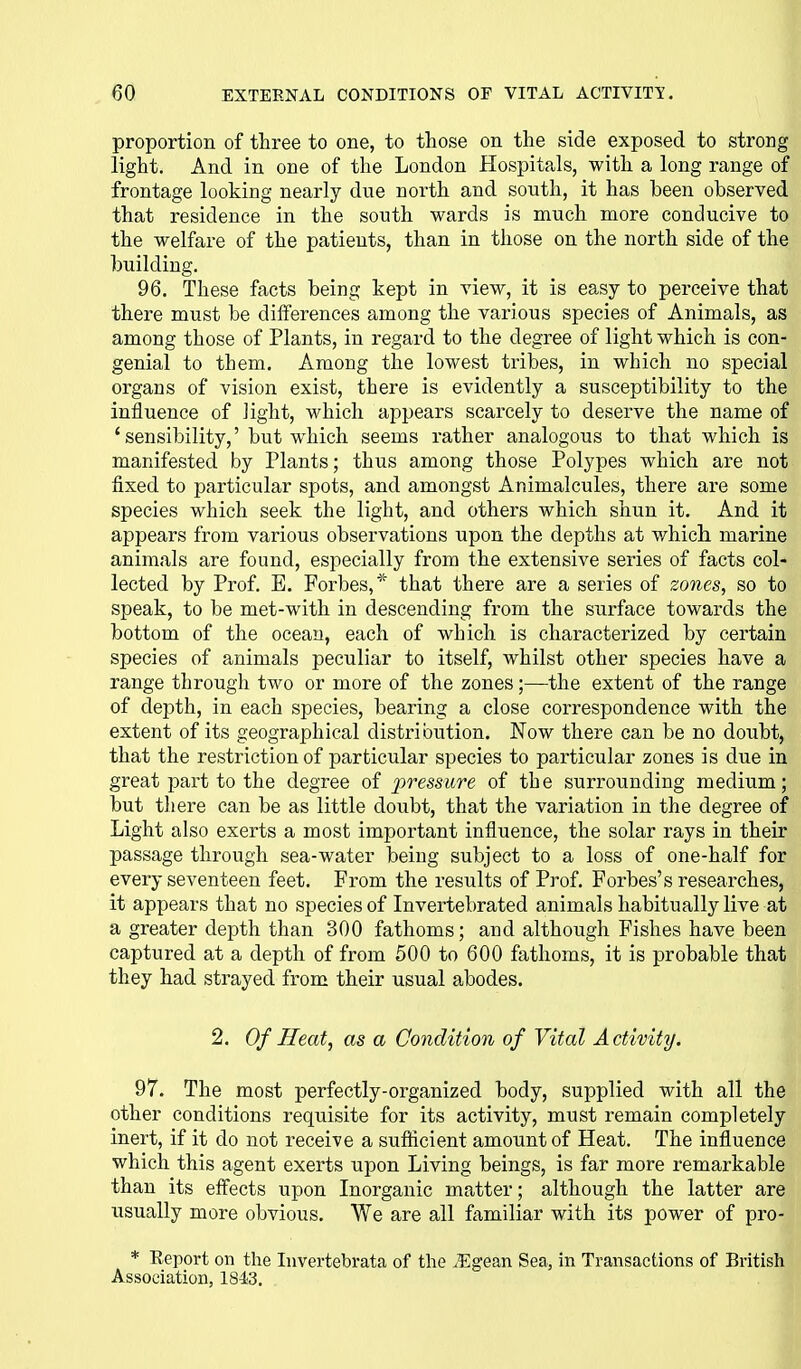 proportion of three to one, to those on the side exposed to strong light. And in one of the London Hospitals, with a long range of frontage looking nearly due north and south, it has been observed that residence in the south wards is much more conducive to the welfare of the patients, than in those on the north side of the building. 96. These facts being kept in view, it is easy to perceive that there must be differences among the various species of Animals, as among those of Plants, in regard to the degree of light which is con- genial to them. Among the lowest tribes, in which no special organs of vision exist, there is evidently a susceptibility to the influence of iight, which appears scarcely to deserve the name of 'sensibility,' but which seems rather analogous to that which is manifested by Plants; thus among those Polypes which are not fixed to particular spots, and amongst Animalcules, there are some species which seek the light, and others which shun it. And it appears from various observations upon the depths at which marine animals are found, especially from the extensive series of facts col- lected by Prof. E. Forbes,* that there are a series of zones, so to speak, to be met-with in descending from the surface towards the bottom of the ocean, each of which is characterized by certain species of animals peculiar to itself, whilst other species have a range through two or more of the zones;—the extent of the range of depth, in each species, bearing a close correspondence with the extent of its geographical distribution. Now there can be no doubt, that the restriction of particular species to particular zones is due in great part to the degree of j^ressure of the surrounding medium; but there can be as little doubt, that the variation in the degree of Light also exerts a most important influence, the solar rays in their passage through sea-water being subject to a loss of one-half for every seventeen feet. From the results of Prof. Forbes's researches, it appears that no species of Invertebrated animals habitually live at a greater depth than 300 fathoms; and although Fishes have been captured at a depth of from 500 to 600 fathoms, it is probable that they had strayed from their usual abodes. 2. Of Heat, as a Condition of Vital Activity. | 97. The most perfectly-organized body, supplied with all the other conditions requisite for its activity, must remain completely inert, if it do not receive a sufficient amount of Heat. The influence which this agent exerts upon Living beings, is far more remarkable than its effects upon Inorganic matter; although the latter are usually more obvious. We are all familiar with its power of pro- * Report on the Invertebrata of the .Egean Sea, in Transactions of British Association, 184.3.
