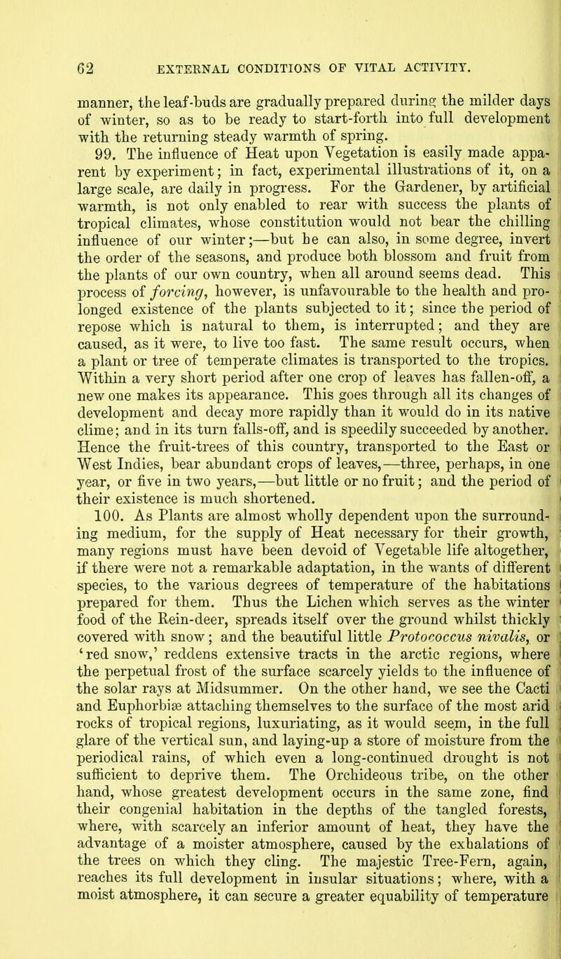 manner, the leaf-buds are gradually prepared during; the milder days of winter, so as to be ready to start-forth into full development with the returning steady warmth of spring. 99. The influence of Heat upon Vegetation is easily made appa- rent by experiment; in fact, experimental illustrations of it, on a large scale, are daily in progress. For the Gardener, by artificial warmth, is not only enabled to rear with success the plants of tropical climates, whose constitution would not bear the chilling influence of our winter;—but he can also, in some degree, invert the order of the seasons, and produce both i)lossom and fruit from the plants of our own country, when all around seems dead. This process of forcing, however, is unfavourable to the health and pro- ! longed existence of the plants subjected to it; since the period of repose which is natural to them, is interrupted; and they are caused, as it were, to live too fast. The same result occurs, when a plant or tree of temperate climates is transported to the tropics. Within a very short period after one crop of leaves has fallen-off, a new one makes its appearance. This goes through all its changes of development and decay more rapidly than it would do in its native clime; and in its turn falls-off, and is speedily succeeded by another. Hence the fruit-ti-ees of this country, transported to the East or West Indies, bear abundant crops of leaves,—three, perhaps, in one year, or five in two years,—but little or no fruit; and the period of their existence is much shortened. 100. As Plants are almost wholly dependent upon the surround- ing medium, for the supply of Heat necessary for their growth, many regions must have been devoid of Vegetable life altogether, if there were not a remarkable adaptation, in the wants of diff'erent species, to the various degrees of temperature of the habitations i prepared for them. Thus the Lichen which serves as the winter food of the Rein-deer, spreads itself over the ground whilst thickly covered with snow; and the beautiful little Protococcus nivalis, or : 'red snow,' reddens extensive tracts in the arctic regions, where i the perpetual frost of the surface scarcely yields to the influence of the solar rays at Midsummer. On the other hand, we see the Cacti and Euphorbige attaching themselves to the surface of the most arid • rocks of tropical regions, luxuriating, as it would seem, in the full , glare of the vertical sun, and laying-up a store of moisture from the ' periodical rains, of which even a long-continued drought is not sufficient to deprive them. The Orchideous tribe, on the other hand, whose greatest development occurs in the same zone, find their congenial habitation in the depths of the tangled forests, where, with scarcely an inferior amount of heat, they have the advantage of a moister atmosphere, caused by the exhalations of the trees on which they cling. The majestic Tree-Fern, again, : reaches its full development in insular situations; where, vith a i moist atmosphere, it can secure a greater equability of temperature ^