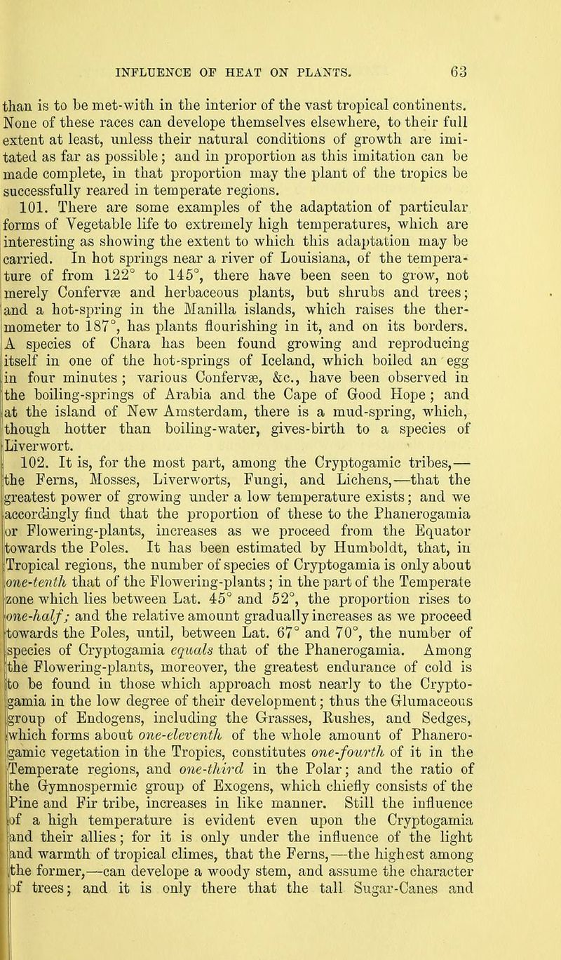 than is to be met-witli in the interior of the vast tropical continents. None of these races can develope themselves elsewhere, to their full extent at least, unless their natural conditions of growth are imi- tated as far as possible; and in proportion as this imitation can be made complete, in that proportion may the plant of the tropics be successfully reared in temperate regions. 101. There are some examples of the adaptation of particular forms of Vegetable life to extremely high temperatures, which are interesting as showing the extent to which this adaptation may be carried. In hot springs near a river of Louisiana, of the tempera- ture of from 122° to 145°, there have been seen to grow, not merely Conferva and herbaceous plants, but shrubs and trees; and a hot-spring in the Manilla islands, which raises the ther- mometer to 187°, has plants flourishing in it, and on its borders. A species of Chara has been found growing and reproducing itself in one of the hot-springs of Iceland, which boiled an egg in four minutes ; various Confervas, &c., have been observed in jthe boiling-springs of Arabia and the Cape of Good Hope; and I at the island of New Amsterdam, there is a mud-spring, which, !though hotter than boiling-water, gives-birth to a species of Liverwort. 102. It is, for the most part, among the Cryptogamic tribes,— the Ferns, Mosses, Liverworts, Fungi, and Lichens,—that the Igreatest power of growing under a low temperature exists; and we accordingly find that the proportion of these to the Phanerogamia or Flowering-plants, increases as we proceed from the Equator towards the Poles. It has been estimated by Humboldt, that, in Tropical regions, the number of species of Cryptogamia is only about .one-tenth that of the Flowering-plants; in the part of the Temperate zone which lies between Lat. 45° and 52°, the proportion rises to one-half; and the relative amount gradually increases as we proceed towards the Poles, until, between Lat. 67° and 70°, the number of jspecies of Cryptogamia equals that of the Phanerogamia. Among 'the Flowering-plants, moreover, the greatest endurance of cold is ito be found in those which approach most nearly to the Crypto- Igamia in the low degree of their development; thus the Grlumaceous group of Endogens, including the Grasses, Rushes, and Sedges, (which forms about one-eleventh of the whole amount of Phanero- gamic vegetation in the Tropics, constitutes one-fourth of it in the jTemperate regions, and one-third in the Polar; and the ratio of the Gymnospermic group of Exogens, which chiefly consists of the Pine and Fir tribe, increases in like manner. Still the influence of a high temperature is evident even upon the Cryptogamia and their allies; for it is only under the influence of the light {and warmth of tropical climes, that the Ferns,—the highest among the former,—can develope a woody stem, and assume the character jf trees; and it is only there that the tall Sugar-Canes and