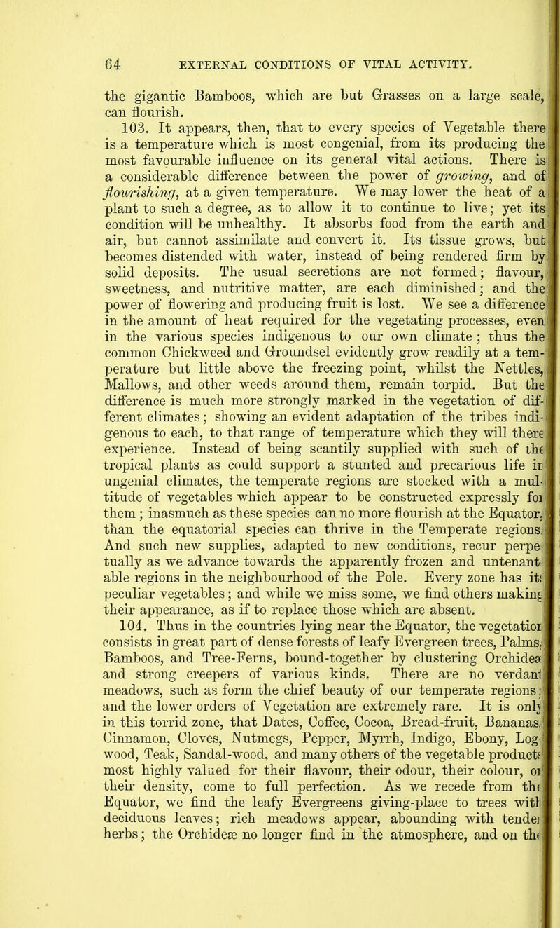 the gigantic Bamboos, which are but Grasses on a large scale, can flourish. 103. It appears, then, that to every species of Vegetable there is a temperature which is most congenial, from its producing the most favourable influence on its general vital actions. There is a considerable difference between the power of grovnng, and of flourishing, at a given temperature. We may lower the heat of ai plant to such a degree, as to allow it to continue to live; yet its condition will be unhealthy. It absorbs food from the earth and; air, but cannot assimilate and convert it. Its tissue grows, but becomes distended with water, instead of being rendered firm by solid deposits. The usual secretions are not formed; flavour, sweetness, and nutritive matter, are each diminished; and the power of flowering and producing fruit is lost. We see a diff'erence in the amount of heat required for the vegetating processes, even in the various species indigenous to our own climate ; thus the' common Chickweed and Grroundsel evidently grow readily at a tem- pei'ature but little above the freezing point, whilst the Nettles, Mallows, and other weeds around them, remain torpid. But the difference is much more strongly marked in the vegetation of dif- ferent climates; showing an evident adaptation of the tribes indi- genous to each, to that range of temperature which they will there experience. Instead of being scantily supplied with such of ihe tropical plants as could support a stunted and precarious life ir ungenial climates, the temperate regions are stocked with a mul- titude of vegetables which appear to be constructed expressly foi them ; inasmuch as these species can no more flourish at the Equator, than the equatorial species can thrive in the Temperate regions. And such new supplies, adapted to new conditions, recur perpe \ tually as we advance towards the apparently frozen and untenant ■ able regions in the neighbourhood of the Pole. Every zone has iti peculiar vegetables; and while we miss some, we find others making: their appearance, as if to replace those which are absent. 104. Thus in the countries lying near the Equator, the vegetatioi consists in great part of dense forests of leafy Evergreen trees, Palms. Bamboos, and Tree-Ferns, bound-together by clustering Orchidea and strong creepers of various kinds. There are no verdani, meadows, such as form the chief beauty of our temperate regions: and the lower orders of Vegetation are extremely rare. It is onlj in this torrid zone, that Dates, Cofiiee, Cocoa, Bread-fruit, Bananas. Cinnamon, Cloves, Nutmegs, Pepper, Myrrh, Indigo, Ebony, Log wood. Teak, Sandal-wood, and many others of the vegetable products most highly valued for their flavour, their odour, their colour, o] their density, come to full perfection. As we recede from th( Equator, we find the leafy Evergreens giving-place to trees witl deciduous leaves; rich meadows appear, abounding with tendei, herbs; the Orchideje no longer find in the atmosphere, and on th(