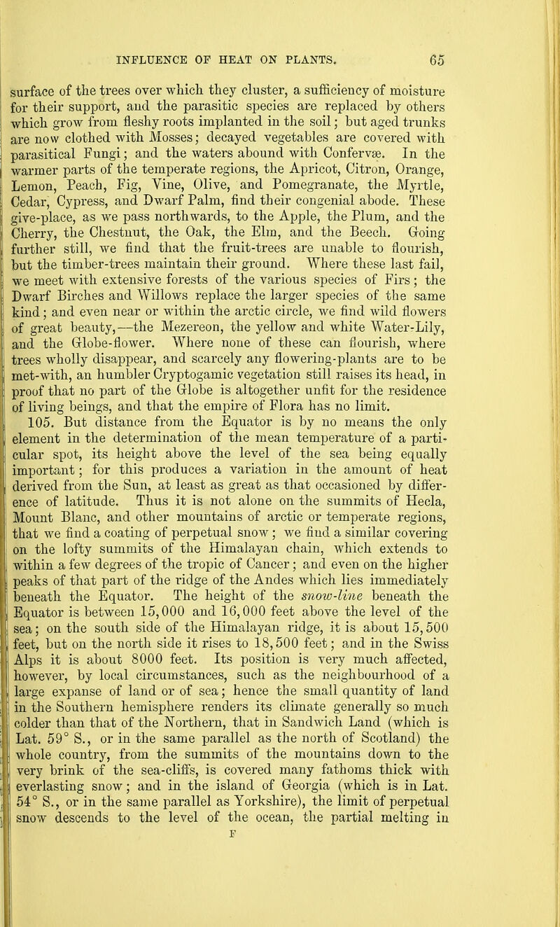 I surface of the trees over which they cluster, a sufficiency of moisture I for their support, aud the parasitic species are replaced by others i which grow from fleshy roots implanted in the soil; but aged trunks i are now clothed with Mosses; decayed vegetables are covered with parasitical Fungi; and the waters abound with Confervse. In the warmer parts of the temperate regions, the Apricot, Citron, Orange, Lemon, Peach, Fig, Vine, Olive, and Pomegranate, the Myrtle, Cedar, Cypress, and Dwarf Palm, find their congenial abode. These ( give-place, as we pass northwards, to the Apple, the Plum, and the Cherry, the Chestnut, the Oak, the Elm, and the Beech. Groing further still, we find that the fruit-trees are unable to flourish, but the timber-trees maintain their ground. Where these last fai], i we meet with extensive forests of the various species of Firs; the [' Dwarf Birches and Willows replace the larger species of the same [ kind; and even near or within the arctic circle, we find wild flowers of great beauty,—the Mezereon, the yellow and white Water-Lily, and the Grlobe-flower. Where none of these can flourish, where trees wholly disappear, and scarcely any flowering-plants are to be I met-with, an humbler Cryptogamic vegetation still raises its head, in 1- proof that no part of the Grlobe is altogether unfit for the residence of living beings, and that the empire of Flora has no limit. 1 105. But distance from the Equator is by no means the only element in the determination of the mean temperature of a parti- cular spot, its height above the level of the sea being equally important; for this produces a variation in the amount of heat derived from the Sun, at least as great as that occasioned by difier- ence of latitude. Thus it is not alone on the summits of Hecla, Mount Blanc, and other mountains of arctic or temperate regions, that we find a coating of perpetual snow; we find a similar covering i on the lofty summits of the Himalayan chain, which extends to within a few degrees of the tropic of Cancer; and even on the higher peaks of that part of the ridge of the Andes which lies immediately beneath the Equator. The height of the S7iow-line beneath the j Equator is between 15,000 and 16,000 feet above the level of the , sea; on the south side of the Himalayan ridge, it is about 15,500 feet, but on the north side it rises to 18,500 feet; and in the Swiss Alps it is about 8000 feet. Its position is very much affected, I however, by local circumstances, such as the neighbourhood of a J) large expanse of land or of sea; hence the small quantity of land [ in the Southern hemisphere renders its climate generally so much colder than that of the Northern, that in Sandwich Land (which is i Lat. 59° S., or in the same parallel as the north of Scotland) the whole country, from the summits of the mountains down to the very brink of the sea-cliff's, is covered many fathoms thick with everlasting snow; and in the island of Georgia (which is in Lat. 54° S., or in the same parallel as Yorkshire), the limit of perpetual snow descends to the level of the ocean, the partial melting in