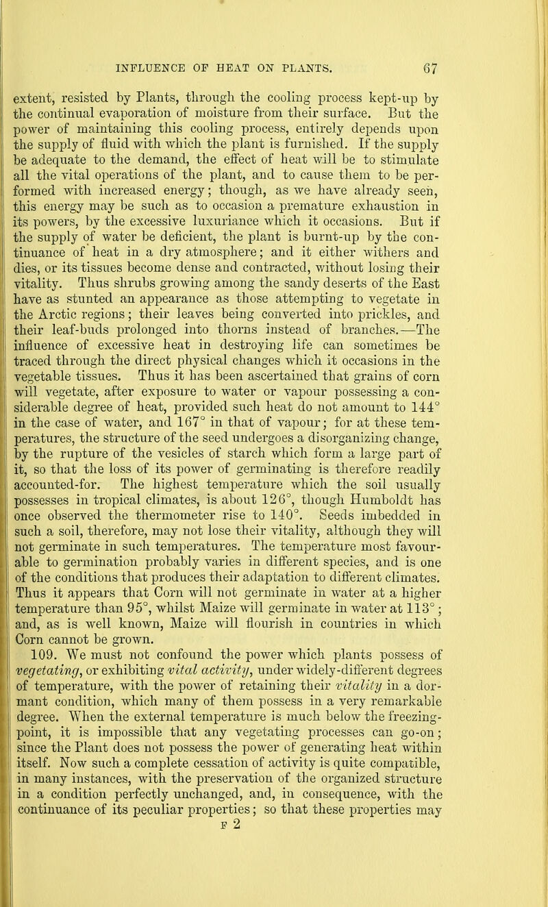 extent, resisted by Plants, tlirongh the cooling process kept-up by the continual evaporation of moisture from their surface. But the power of maintaining this cooling process, entirely depends upon the supply of fluid with which the plant is furnished. If the sujoply be adequate to the demand, the effect of heat will be to stimulate all the vital operations of the plant, and to cause them to be per- formed with increased energy; though, as we have already seeri, this energy may be such as to occasion a premature exhaustion in its powers, by the excessive luxuriance which it occasions. But if the supply of water be deficient, the plant is burnt-up by the con- tinuance of heat in a dry atmosphere; and it either withers and dies, or its tissues become dense and contracted, without losing their vitality. Thus shrubs growing among the sandy deserts of the East have as stunted an appearance as those attempting to vegetate in the Arctic regions; their leaves being converted into prickles, and their leaf-buds prolonged into thorns instead of branches.—The influence of excessive heat in destroying life can sometimes be traced through the direct physical changes which it occasions in the vegetable tissues. Thus it has been ascertained that grains of corn will vegetate, after exposure to water or vapour possessing a con- siderable degree of heat, provided such heat do not amount to 144° in the case of water, and 167° in that of vapour; for at these tem- peratures, the structure of the seed undergoes a disorganizing change, j by the rupture of the vesicles of starch which form a large part of it, so that the loss of its power of germinating is therefore readily I accounted-for. The highest temperature which the soil usually 1 possesses in tropical climates, is about 126°, though Humboldt has once observed the thermometer rise to 140°. Seeds imbedded in such a soil, therefore, may not lose their vitality, although they will not germinate in such temperatures. The temperature most favour- : able to germination probably varies in different species, and is one of the conditions that produces their adaptation to different climates. Thus it appears that Corn will not germinate in water at a higher temperature than 95°, whilst Maize Mali germinate in water at 113°; and, as is well known. Maize will flourish in countries in which Corn cannot be grown. I 109. We must not confound the power which plants possess of vegetating, or exhibiting vital activity, under widely-difierent degrees of temperature, with the power of retaining their vitality in a dor- mant condition, which many of them possess in a very remarkable degree. When the external temperature is much below the freezing- point, it is impossible that any vegetating processes can go-on; since the Plant does not possess the power of generating heat within itself. Now such a complete cessation of activity is quite compatible, in many instances, with the preservation of the organized structure j in a condition perfectly unchanged, and, in consequence, with the j continuance of its peculiar properties; so that these properties may