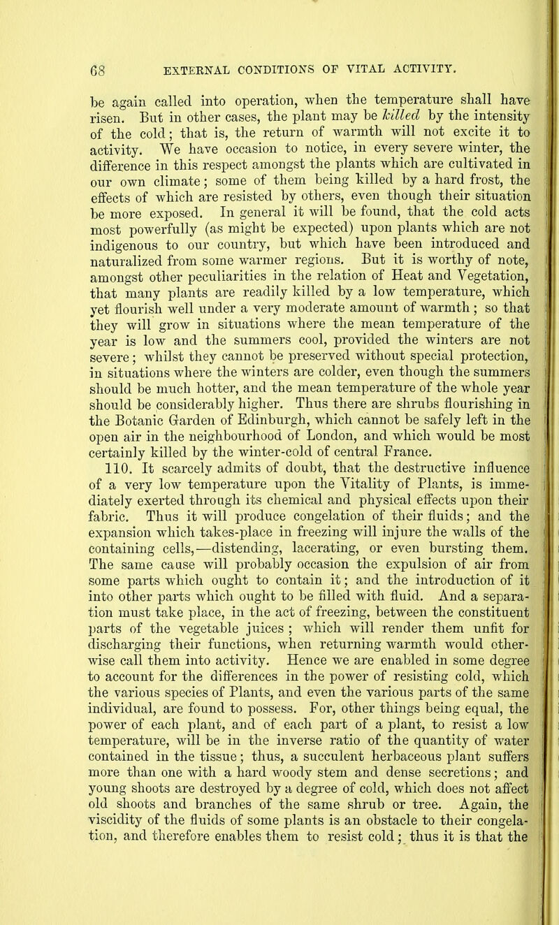 be again called into operation, when the temperature shall have risen. But in other cases, the plant may be hilled by the intensity of the cold; that is, the return of warmth will not excite it to activity. We have occasion to notice, in every severe winter, the difference in this respect amongst the plants which are cultivated in our own climate; some of them being killed by a hard frost, the effects of which are resisted by others, even though their situation be more exposed. In general it will be found, that the cold acts most powerfully (as might be expected) upon plants which are not indigenous to our country, but which have been introduced and naturalized from some warmer regions. But it is worthy of note, amongst other peculiarities in the relation of Heat and Vegetation, that many plants are readily killed by a low temperature, which yet flourish well under a very moderate amount of warmth ; so that they will grow in situations where the mean temperature of the year is low and the summers cool, provided the winters are not severe; whilst they cannot be preserved without special protection, in situations where the winters are colder, even though the summers should be much hotter, and the mean temperature of the whole year should be considerably higher. Thus there are shrubs flourishing in the Botanic Garden of Edinburgh, which cannot be safely left in the open air in the neighboiirhood of London, and which would be most certainly killed by the winter-cold of central France. 110. It scarcely admits of doubt, that the destructive influence of a very low temperature upon the Vitality of Plants, is imme- diately exei-ted through its chemical and physical effects upon their fabric. Thus it will produce congelation of their fluids; and the expansion which takes-place in freezing will injure the walls of the containing cells,—distending, lacerating, or even bursting them. The same caase will probably occasion the expulsion of air from some parts which ought to contain it; and the introduction of it into other parts which ought to be filled with fluid. And a separa- tion must take place, in the act of freezing, between the constituent parts of the vegetable juices ; which will render them unfit for discharging their functions, when returning warmth would other- wise call them into activity. Hence we are enabled in some degree to account for the differences in the power of resisting cold, which the various species of Plants, and even the various parts of the same individual, are found to possess. For, other things being equal, the power of each plant, and of each part of a plant, to resist a low temperature, will be in the inverse ratio of the quantity of water contained in the tissue; thus, a succulent herbaceous plant suffers more than one with a hard woody stem and dense secretions; and young shoots are destroyed by a degree of cold, which does not affect old shoots and branches of the same shrub or tree. Again, the viscidity of the fluids of some plants is an obstacle to their congela- tion, and therefore enables them to resist cold; thus it is that the