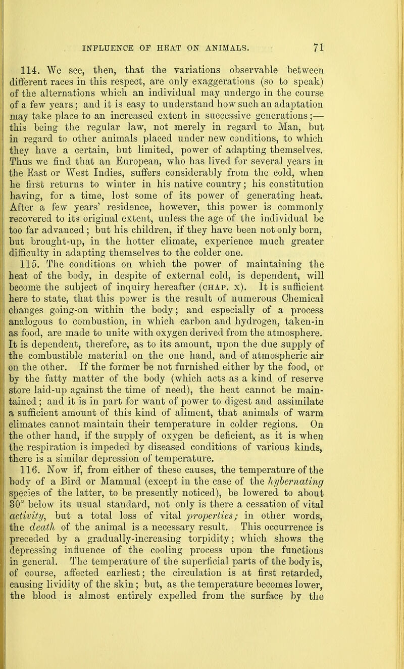 114. We see, then, tliat the variations observable between different races in this respect, are only exaggerations (so to speak) of the alternations which an individual may undergo in the course of a few years; and it is easy to understand how such an adaptation may take place to an increased extent in successive generations;— this being the regular law, not merely in regard to Man, but in regard to other animals placed under new conditions, to which they have a certain, but limited, power of adapting themselves. Thus we find that an European, who has lived for several years in the East or VVest Indies, suffers considerably from the cold, when he first returns to winter in his native country; his constitution having, for a time, lost some of its power of generating heat. After a few years' residence, however, this power is commonly recovered to its original extent, unless the age of the individual be too far advanced; but his children, if they have been not only born, but brought-up, in the hotter climate, experience much greater difficulty in adapting themselves to the colder one. 115. The conditions on which the power of maintaining the heat of the body, in despite of external cold, is dependent, will become the subject of inquiry hereafter (chap. x). It is sufficient here to state, that this power is the result of numerous Chemical changes going-on within the body; and especially of a process analogous to combustion, in which carbon and hydrogen, taken-in as food, are made to unite with oxygen derived from the atmosphere. It is dependent, therefore, as to its amount, upon the due supply of the combustible material on the one hand, and of atmospheric air on the other. If the former be not furnished either by the food, or by the fatty matter of the body (which acts as a kind of reserve store laid-up against the time of need), the heat cannot be main- tained ; and it is in part for want of power to digest and assimilate a sufficient amount of this kind of aliment, that animals of warm climates cannot maintain their temperature in colder regions. On the other hand, if the supply of oxygen be deficient, as it is when the respiration is impeded by diseased conditions of various kinds, there is a similar depression of temperature. 116. Now if, from either of these causes, the temperature of the body of a Bird or Mammal (except in the case of the liyhernating species of the latter, to be presently noticed), be lowered to about 30° below its usual standard, not only is there a cessation of vital activity, but a total loss of vital properties; in other words, the death of the animal is a necessary result. This occurrence is preceded by a gradually-increasing torpidity; which shows the depressing infiuence of the cooling process upon the functions in general. The temperature of the superficial parts of the body is, of course, aftected earliest; the circulation is at first retarded, causing lividity of the skin; but, as the temperature becomes lower, the blood is almost entirely expelled from the surface by the