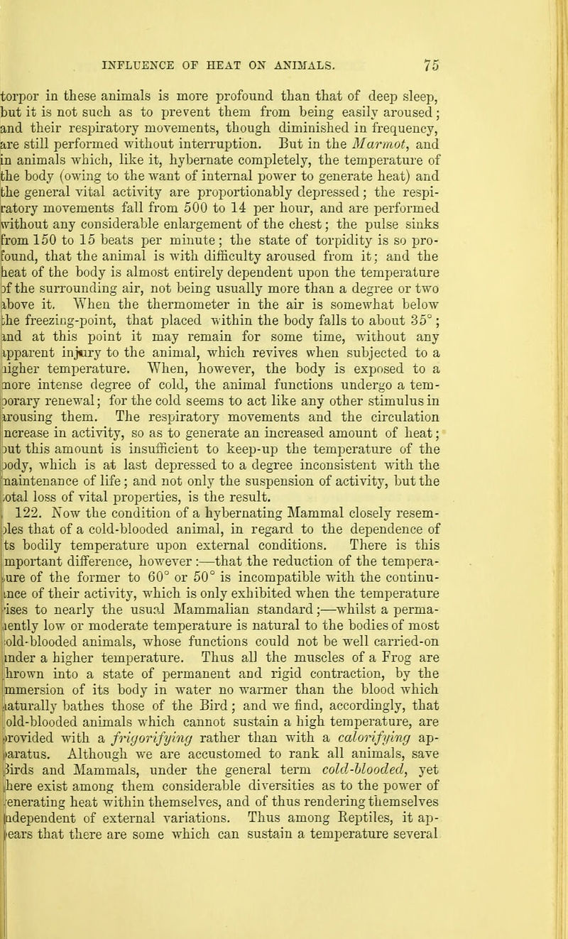 torpor in these animals is more profound than that of deep sleep, but it is not such as to prevent them from being easily aroused; and their resijiratory movements, though diminished in frequency, are still performed without interruption. But in the Marmot, and in animals which, like it, hybernate comjDletely, the temperature of the body (owing to the want of intemal power to generate heat) and the general vital activity are proportionably depressed; the respi- ratory movements fall from 500 to 14 per hour, and are performed without any considerable enlargement of the chest; the pulse sinks from 150 to 15 beats per minute; the state of torpidity is so pro- found, that the animal is with difficulty aroused from it; and the heat of the body is almost entirely dependent upon the temperature 3f the surrounding air, not being usually more than a degree or two ibove it. When the thermometer in the air is somewhat below ihe freezing-point, that placed within the body falls to about 35°; md at this point it may remain for some time, without any ipparent inj«iry to the animal, which revives when subjected to a aigher temperature. \Yhen, however, the body is exposed to a nore intense degree of cold, the animal functions undergo a tem- borary renewal; for the cold seems to act like any other stimulus in jirousing them. The respiratory movements and the circulation ncrease in activity, so as to generate an increased amount of heat; 3ut this amount is insufficient to keep-up the temperature of the jody, which is at last depressed to a degree inconsistent with the juainteuance of life; and not only the suspension of activity, but the ;0tal loss of vital properties, is the result. 122. Now the condition of a hybernating ]\Iammal closely resem- jles that of a cold-blooded animal, in regard to the dependence of ts bodily temperature upon external conditions. There is this Important difference, however :—that the reduction of the tempera- ture of the former to 60° or 50° is incompatible with the continu- iince of their activity, which is only exhibited when the temperature I'ises to nearly the usual Mammalian standard;—whilst a perma- aently low or moderate temperature is natural to the bodies of most ■old-blooded animals, whose functions could not be well carried-on imder a higher temperature. Thus all the muscles of a Frog are hrown into a state of permanent and rigid contraction, by the mmersion of its body in water no warmer than the blood which ■laturally bathes those of the Bird; and we find, accordingly, that , old-blooded animals which cannot sustain a high temperature, are kovided with a fongorifying rather than with a calorifying ap- |)aratus. Although we are accustomed to rank all animals, save '.5irds and Mammals, under the general term cold-Uoodecl, yet here exist among them considerable diversities as to the power of .enerating heat within themselves, and of thus rendering themselves independent of external variations. Thus among Reptiles, it ap- erui that there are some which can sustain a temperature several