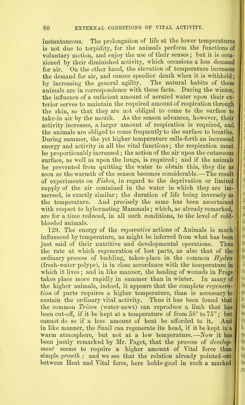 instantaneous. The prolongation of life at the lower temperatures is not due to torpidity, for the animals perform the functions of voluntary motion, and enjoy the use of their senses; but it is occa- sioned by their diminished activity, which occasions a less demand for air. On the other hand, the elevation of temperature increases the demand for air, and causes speedier death when it is withheld; by increasing the general agility. The natural habits of these animals are in correspondence with these facts. During the winter, the influence of a sufiicient amount of aerated water upon their ex- terior serves to maintain the required amount of respiration through the skin, so that they are not obliged to come to the sui-face to take-in air by the mouth. As the season advances, however, their activity increases, a larger amount of respiration is required, and the animals are obliged to come frequently to the surface to breathe. During summer, the yet higher temperature calls-forth an increased energy and activity in all the vital functions; the respiration must be proportionably increased; the action of the air upon the cutaneous surface, as well as upon the lungs, is required; and if the animals be prevented from quitting the water to obtain this, they die as soon as the warmth of the season becomes considerable.—The result of experiments on Fishes, in regard to the deprivation or limited supply of the air contained in the water in which they are im- mersed, is exactly similar; the duration of life being inversely as the temperature. And precisely the same has been ascertained ■with respect to hybernating Mammals; which, as already remarked, are for a time reduced, in all such conditions, to the level of cold- blooded animals. 129. The energy of the reparative actions of Animals is much ■ influenced by temperature, as might be inferred from what has been just said of their nutritive and developmental operations. Thus the rate at which regeneration of lost parts, as also that of the ordinary process of budding, takes-place in the common Hydra (fresh-water polype), is in close accordance with the temperature in which it lives; and in like manner, the healing of wounds in Frogs takes place more rapidly in summer than in winter. In many of the higher animals, indeed, it appears that the complete regenera- tion of parts requires a higher tempei'ature, than is necessary to,, sustain the ordinary vital activity. Thus it has been found that the common Triton (water-newt) can reproduce a limb that has been cut-off, if it be kept at a temperature of from 58° to 75°; but cannot do so if a less amount of heat be aflorded to it. And in like manner, the Snail can regenerate its head, if it be kept in a warm atmosphere, but not at a low temperature.—Now it has been justly remarked by Mr. Paget, that the process of develop- ment seems to require a higher amount of Vital force than simple growth ; and we see that the relation already pointed-out between Heat and Vital force, here holds-good in such a marked