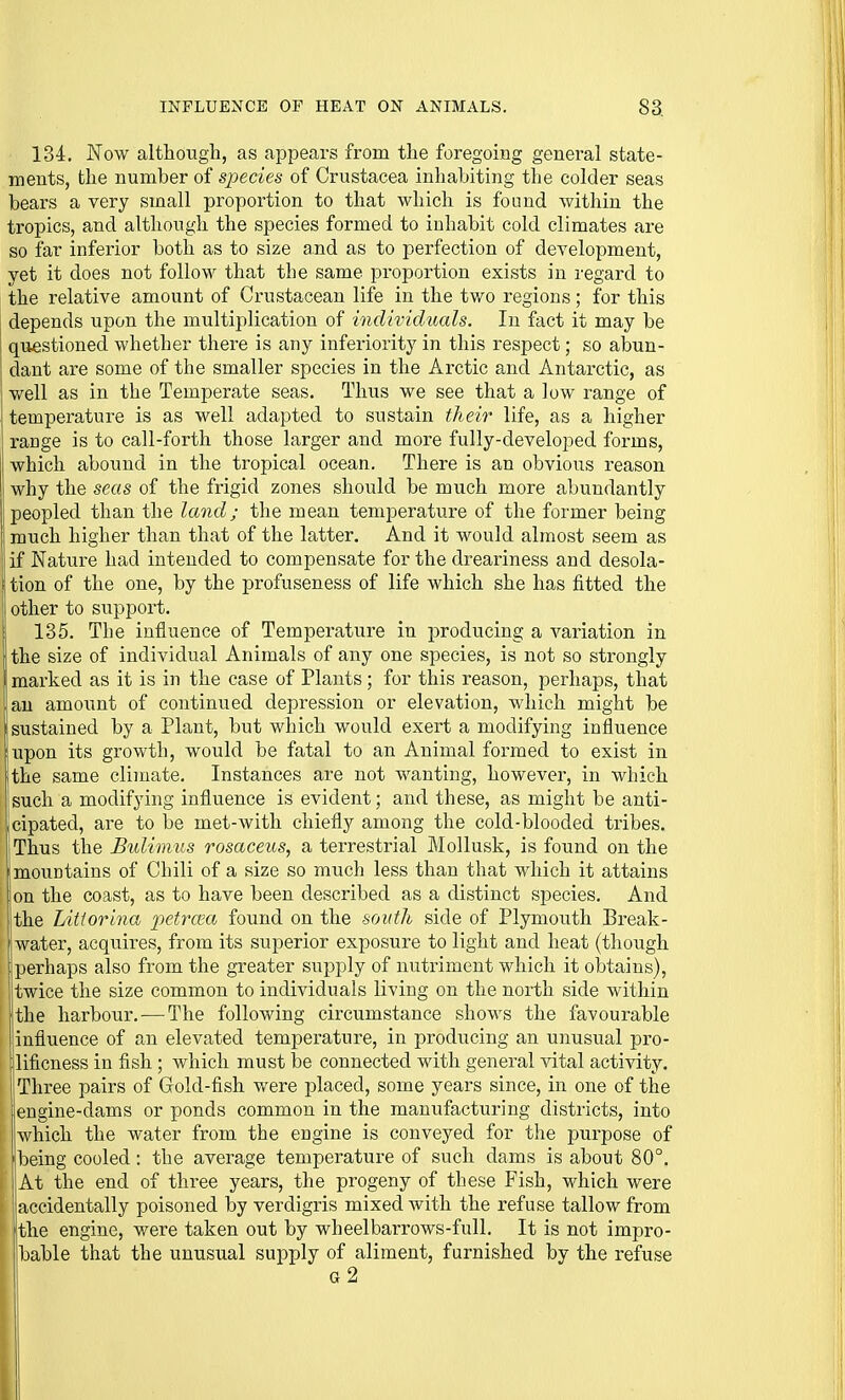 134. Now although, as appears from the foregoing general state- ments, the number of species of Crustacea inhabiting the colder seas bears a very small proportion to that which is found within the tropics, and although the species formed to inhabit cold climates are so far inferior both as to size and as to perfection of development, yet it does not follow that the same proportion exists in regard to the relative amount of Crustacean life in the two regions; for this depends upon the multiplication of individuals. In fact it may be questioned whether there is any inferiority in this respect; so abun- dant are some of the smaller species in the Arctic and Antarctic, as well as in the Temperate seas. Thus we see that a low range of temperature is as well adapted to sustain their life, as a higher range is to call-forth those larger and more fully-developed forms, which abound in the tropical ocean. There is an obvious reason why the seas of the frigid zones should be much more abundantly peopled than the land; the mean temperature of the former being much higher than that of the latter. And it would almost seem as if Nature had intended to compensate for the dreariness and desola- i tion of the one, by the profuseness of life which she has fitted the i other to support. I 135. The influence of Temperature in producing a variation in the size of individual Animals of any one species, is not so strongly marked as it is in the case of Plants; for this reason, perhaps, that an amount of continued depression or elevation, which might be ! sustained by a Plant, but which would exert a modifying influence lupon its growth, would be fatal to an Animal formed to exist in ;the same climate. Instances are not wanting, however, in which such a modifying influence is evident; and these, as might be anti- icipated, are to be met-with chiefly among the cold-blooded tribes. .Thus the Bulimus rosaceus, a terrestrial Mollusk, is found on the 'mountains of Chili of a size so much less than that which it attains on the coast, as to have been described as a distinct species. And the Litiorina ■petroia found on the south side of Plymouth Break- j water, acquires, from its superior exposure to light and heat (though perhaps also from the greater supply of nutriment which it obtains), twice the size common to individuals living on the north side within the hai'bour. — The following circumstance shows the favourable influence of an elevated temperature, in producing an unusual pro- lificness in fish ; which must be connected with general vital activity. Three pairs of Gold-fish were placed, some yeai's since, in one of the engine-dams or ponds common in the manufacturing districts, into which the water from the engine is conveyed for the purpose of being cooled: the average temperature of such dams is about 80°. At the end of three years, the progeny of these Fish, which were accidentally poisoned by verdigris mixed with the refuse tallow from the engine, were taken out by wheelbarrows-full. It is not impro- bable that the unusual supply of aliment, furnished by the refuse g2