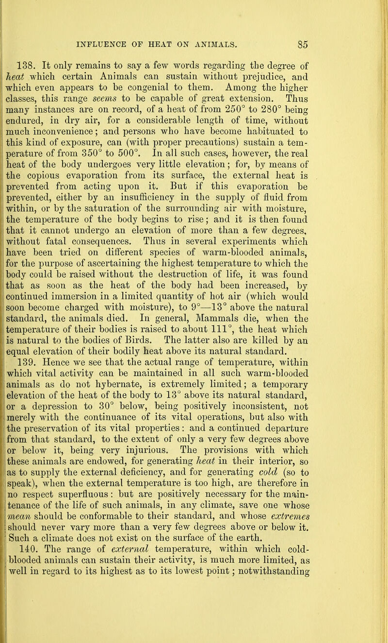 138. It only remains to say a few words regarding the degree of heat which certain Animals can sustain without prejudice, and which even appears to be congenial to them. Among the higher ! classes, this range seems to be capable of great extension. Thus j| many instances are on record, of a heat of from 250° to 280° being endured, in dry air, for a considerable length of time, without much inconvenience; and persons who have become habituated to this kind of exposure, can (with proper precautions) sustain a tem- i perature of from 350° to 500°. In all such cases, however, the real heat of the body undergoes very little elevation; for, by means of the copious evaporation from its surface, the external heat is prevented from acting upon it. But if this evaporation be prevented, either by an insufficiency in the supply of fluid from ! within, or by the saturation of the surrounding air with moisture, ! the temperature of the body begins to rise; and it is then found that it cannot undergo an elevation of more than a few degrees, without fatal consequences. Thus in several experiments which have been tried on different species of warm-blooded animals, I: for the purpose of ascertaining the highest temperature to which the ! body could be raised without the destruction of life, it was found {that as soon as the heat of the body had been increased, by continued immersion in a limited quantity of hot air (which would soon become charged with moisture), to 9°—13° above the natural standard, the animals died. In general, Mammals die, when the I temperature of their bodies is raised to about 111°, the heat which I is natural to the bodies of Birds. The latter also are killed by an li equal elevation of their bodily heat above its natural standard. 189. Hence we see that the actual range of temperature, within which vital activity can be maintained in all such warm-blooded animals as do not hybernate, is extremely limited; a temporary elevation of the heat of the body to 13° above its natural standard, or a depression to 30° below, being positively inconsistent, not merely with the continuance of its vital operations, but also with the preservation of its vital properties : and a continued departure ! from that standard, to the extent of only a very few degrees above or below it, being very injurious. The provisions with which j these animals are endowed, for generating heat in their interior, so as to supply the external deficiency, and for generating cold (so to speak), when the external temperature is too high, are therefore in no respect superfluous: but are positively necessary for the main- tenance of the life of such animals, in any climate, save one whose mean should be conformable to their standard, and whose extremes \ should never vary more than a very few degrees above or below it. Such a climate does not exist on the surface of the earth. I 140. The range of external temperature, within which cold- blooded animals can sustain their activity, is much more limited, as I well in regard to its highest as to its lowest point; notwithstanding