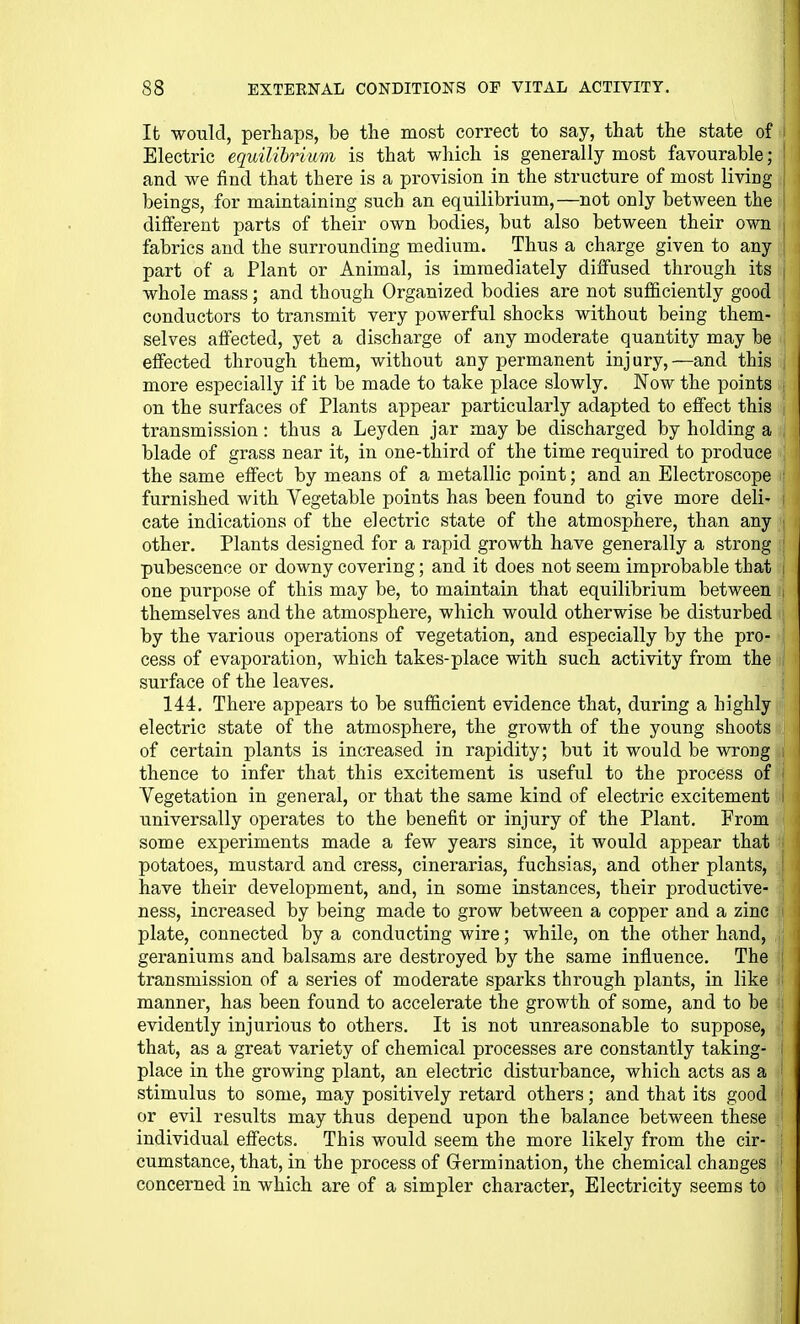 It would, perhaps, be the most correct to say, that the state of Electric equilibrium is that which is generally most favourable ; and we find that there is a provision in the structure of most living beings, for maintaining such an equilibrium,—not only between the different parts of their own bodies, but also between their own fabrics and the surrounding medium. Thus a charge given to any part of a Plant or Animal, is immediately diffused through its | whole mass; and though Organized bodies are not sufficiently good j conductors to transmit very powerful shocks without being them- j selves affected, yet a discharge of any moderate quantity may be \ effected through them, without any permanent injury,—and this j more especially if it be made to take place slowly. Now the points j on the surfaces of Plants appear particularly adapted to effect this 1 transmission: thus a Leyden jar may be discharged by holding a blade of grass near it, in one-third of the time required to produce the same effect by means of a metallic point; and an Electroscope furnished with Vegetable points has been found to give more deli- cate indications of the electric state of the atmosphere, than any other. Plants designed for a rapid growth have generally a strong ' pubescence or downy covering; and it does not seem improbable that i one purpose of this may be, to maintain that equilibrium between i themselves and the atmosphere, which would otherwise be disturbed by the various operations of vegetation, and especially by the pro- cess of evaporation, which takes-place with such activity from the surface of the leaves. 144. There appears to be sufficient evidence that, during a highly electric state of the atmosphere, the growth of the young shoots of certain plants is increased in rapidity; but it would be wrong thence to infer that this excitement is useful to the process of Vegetation in general, or that the same kind of electric excitement universally operates to the benefit or injury of the Plant, From some experiments made a few years since, it would appear that potatoes, mustard and cress, cinerarias, fuchsias, and other plants, have their development, and, in some instances, their productive- ness, increased by being made to grow between a copper and a zinc plate, connected by a conducting wire; while, on the other hand, geraniums and balsams are destroyed by the same influence. The transmission of a series of moderate sparks through plants, in like manner, has been found to accelerate the growth of some, and to be evidently injurious to others. It is not unreasonable to suppose, ; that, as a great variety of chemical processes are constantly taking- i place in the growing plant, an electric disturbance, which acts as a stimulus to some, may positively retard others; and that its good or evil results may thus depend upon the balance between these individual effects. This would seem the more likely from the cir- ; cumstance, that, in the process of Grermination, the chemical changes ' concerned in which are of a simpler character, Electricity seems to