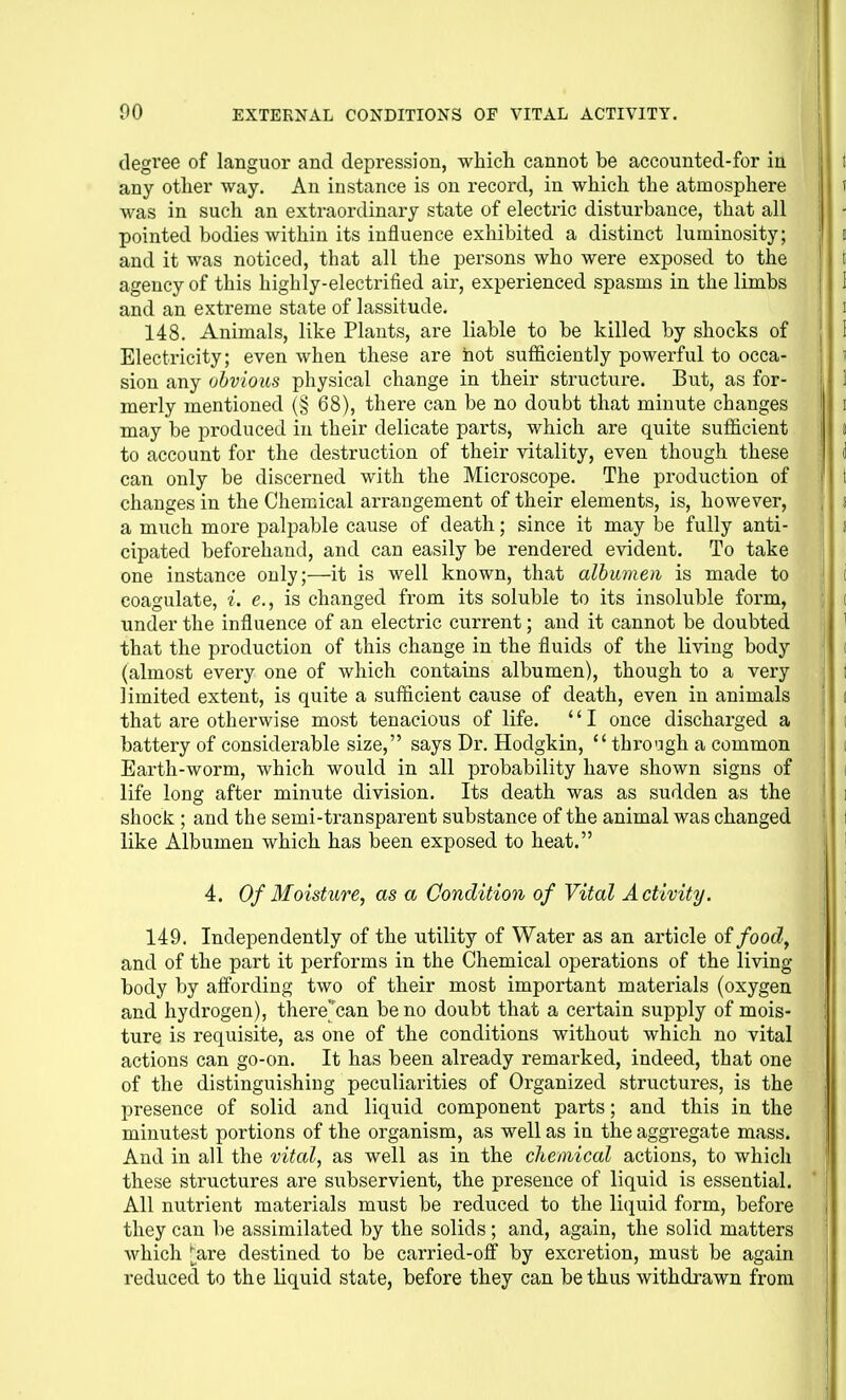 degree of languor and depression, which cannot be accounted-for in any other way. An instance is on record, in which the atmosphere was in such an extraordinary state of electric disturbance, that all pointed bodies within its influence exhibited a distinct luminosity; and it was noticed, that all the persons who were exposed to the agency of this highly-electrified air, experienced spasms in the limbs and an extreme state of lassitude. 148. Animals, like Plants, are liable to be killed by shocks of Electricity; even when these are hot sufficiently powerful to occa- sion any obvious physical change in their structure. But, as for- merly mentioned (§ 68), there can be no doubt that minute changes may be produced in their delicate parts, which are quite sufficient to account for the destruction of their vitality, even though these can only be discerned with the Microscope. The production of changes in the Chemical arrangement of their elements, is, however, a much more palpable cause of death; since it may be fully anti- cipated beforehand, and can easily be rendered evident. To take one instance only;—it is well known, that albumen is made to coagulate, i. <?., is changed from its soluble to its insoluble form, under the influence of an electric current; and it cannot be doubted that the production of this change in the fluids of the living body (almost every one of which contains albumen), though to a very limited extent, is quite a sufficient cause of death, even in animals that are otherwise most tenacious of life. I once discharged a battery of considerable size, says Dr. Hodgkin,  thrcagh a common Earth-worm, which would in all probability have shown signs of life long after minute division. Its death was as sudden as the shock ; and the semi-transparent substance of the animal was changed like Albumen which has been exposed to heat. 4. Of Moisture, as a Condition of Vital Activity. 149. Independently of the utility of Water as an article otfood, and of the part it performs in the Chemical operations of the living body by affording two of their most important materials (oxygen and hydrogen), there^can be no doubt that a certain supply of mois- ture is requisite, as one of the conditions without which no vital actions can go-on. It has been already remarked, indeed, that one of the distinguishing peculiarities of Organized structures, is the presence of solid and liquid component parts; and this in the minutest portions of the organism, as well as in the aggregate mass. And in all the vital, as well as in the chemical actions, to which these structures are subservient, the presence of liquid is essential. All nutrient materials must be reduced to the licjuid form, before they can be assimilated by the solids ; and, again, the solid matters which [a,ve destined to be carried-ofi by excretion, must be again reduced to the liquid state, before they can be thus withdrawn from