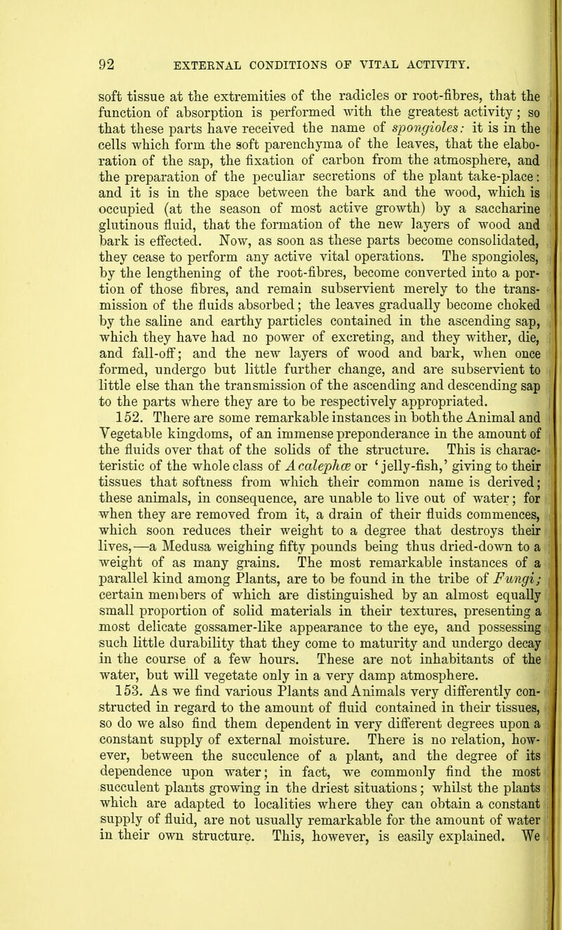 soft tissue at the extremities of the radicles or root-fibres, that the function of absorption is performed with the greatest activity; so that these parts have received the name of spongioles: it is in the cells which form the soft parenchyma of the leaves, that the elabo- ration of the sap, the fixation of carbon from the atmosphere, and the preparation of the peculiar secretions of the plant take-place: and it is in the space between the bark and the wood, which is occupied (at the season of most active growth) by a saccharine glutinous fluid, that the formation of the new layers of wood and bark is effected. Now, as soon as these parts become consolidated, they cease to peiform any active vital operations. The spongioles, by the lengthening of the root-fibres, become converted into a por- tion of those fibres, and remain subservient merely to the trans- mission of the fluids absorbed; the leaves gradually become choked by the saline and earthy particles contained in the ascending sap, which they have had no power of excreting, and they wither, die, and fall-ofi; and the new layers of wood and bark, when once formed, undergo but little further change, and are subservient to little else than the transmission of the ascending and descending sap to the parts where they are to be respectively appropriated. 152. There are some remarkable instances in both the Animal and Vegetable kingdoms, of an immense preponderance in the amount of the fluids over that of the solids of the structure. This is charac- teristic of the whole class of AcalephcB or 'jelly-fish,' giving to their tissues that softness from which their common name is derived; these animals, in consequence, are unable to live out of water; for when they are removed from it, a drain of their fluids commences, which soon reduces their weight to a degree that destroys their lives,—a Medusa weighing fifty pounds being thus dried-down to a weight of as many grains. The most remarkable instances of a parallel kind among Plants, are to be found in the tribe of Fungi; certain members of which are distinguished by an almost equally small proportion of solid materials in their textures, presenting a most delicate gossamer-like appearance to the eye, and possessing such little durability that they come to maturity and undergo decay in the course of a few hours. These are not inhabitants of the water, but will vegetate only in a very damp atmosphere. 153. As we find various Plants and Animals very differently con- structed in regard to the amount of fluid contained in their tissues, so do we also find them dependent in very different degrees upon a constant supply of external moisture. There is no relation, how- ever, between the succulence of a plant, and the degree of its dependence upon water; in fact, we commonly find the most succulent plants growing in the driest situations; whilst the plants which are adapted to localities where they can obtain a constant supply of fluid, are not usually remarkable for the amount of water in their own structure. This, however, is easily explained. We