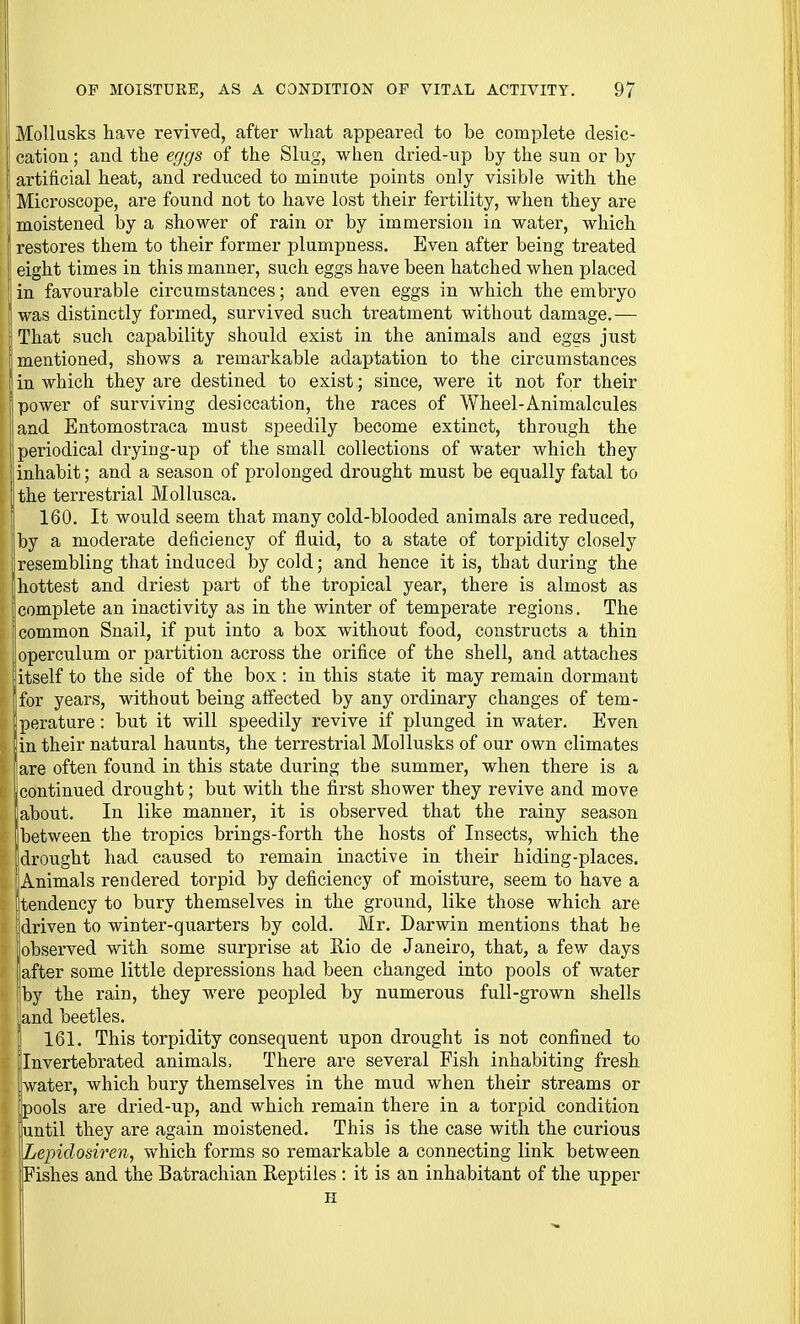 [I Mollusks have revived, after what appeared to be complete desic- cation; and the eggs of the Slug, when dried-up by the sun or by I artificial heat, and reduced to minute points only visible with the I Microscope, are found not to have lost their fertility, when they are j moistened by a shower of rain or by immersion in water, which restores them to their former plumpness. Even after being treated I eight times in this manner, such eggs have been hatched when placed ! in favourable circumstances; and even eggs in which the embryo I was distinctly formed, survived such treatment without damage.— That such capability should exist in the animals and eggs just mentioned, shows a remarkable adaptation to the circumstances in which they are destined to exist; since, were it not for their power of surviving desiccation, the races of Wheel-Animalcules I and Entomostraca must speedily become extinct, through the periodical drying-up of the small collections of water which they inhabit; and a season of prolonged drought must be equally fatal to the terrestrial Mollusca. 160. It would seem that many cold-blooded animals are reduced, l)y a moderate deficiency of fluid, to a state of torpidity closely I resembling that induced by cold; and hence it is, that during the hottest and driest part of the tropical year, there is almost as complete an inactivity as in the winter of temperate regions. The common Snail, if put into a box without food, constructs a thin operculum or partition across the orifice of the shell, and attaches (itself to the side of the box: in this state it may remain dormant [for years, without being affected by any ordinary changes of tem- perature : but it will speedily revive if plunged in water. Even in their natural haunts, the terrestrial Mollusks of our own climates iare often found in this state during the summer, when there is a jcontinued drought; but with the first shower they revive and move about. In like manner, it is observed that the rainy season between the tropics brings-forth the hosts of Insects, which the drought had caused to remain inactive in their hiding-places. 'Animals rendered torpid by deficiency of moisture, seem to have a tendency to bury themselves in the ground, like those which are driven to winter-quarters by cold. Mr. Darwin mentions that be iobserved with some surprise at Eio de Janeiro, that, a few days after some little depressions had been changed into pools of water by the rain, they were peopled by numerous full-grown shells .and beetles. ' 161. This torpidity consequent upon drought is not confined to Invertebrated animals. There are several Fish inhabiting fresh Iwater, which bury themselves in the mud when their streams or ipools are dried-up, and which remain there in a torpid condition liuntil they are again moistened. This is the case with the curious ILepidosiren, which forms so remarkable a connecting link between [Fishes and the Batrachian Reptiles : it is an inhabitant of the upper ■ H ! ii