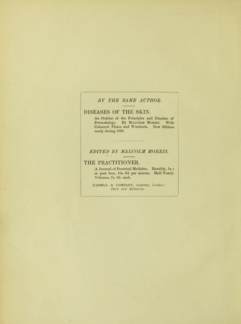 BY THE SAME AUTHOR. DISEASES OF THE SKIN. An Outline of the Principles and Practice of Dermatology. By Malcolm Morris. With Coloured Plates and Woodcuts. New Edition ready during 1808. EDITED BY MALCOLM MORRIS. THE PRACTITIONER. A Journal of Practical Medicine. Monthly, Is. ; or post free, 10s. Gd. per annum. Half-Yearly Volumes, 7s. Cd. each. CASSELL & COMPANY, Limited, London; Paris and Melbourne.