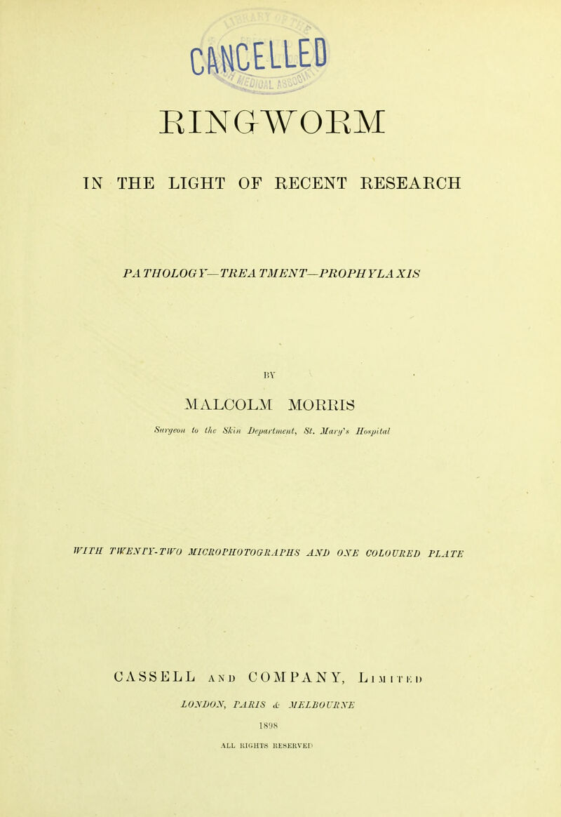 CANCELLED RINGWORM IN THE LIGHT OF RECENT RESEARCH PA THOLOG Y— TREA TMENT—PROPHYLAXIS BY- MALCOLM MORRIS Surgeon to the Skin Department, St. Mary's Hospital WITH TWENTY-TWO MICRO PHOTO GRAPHS AND ONE COLOURED PLATE CASS ELL and COMPANY, Limited LONDON, PARIS <t MELBOURNE 1898 ALL RIGHTS RESERVED