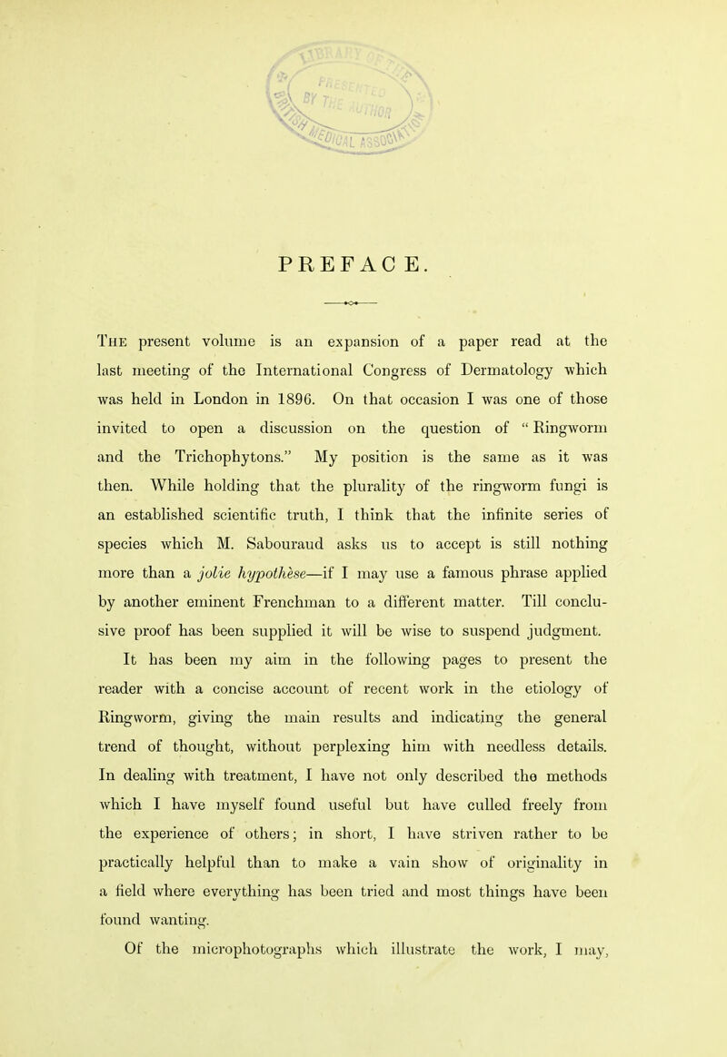 PREFACE. The present volume is an expansion of a paper read at the last meeting of the International Congress of Dermatology which was held in London in 1896. On that occasion I was one of those invited to open a discussion on the question of  Ringworm and the Trichophytons. My position is the same as it was then. While holding that the plurality of the ringworm fungi is an established scientific truth, I think that the infinite series of species which M. Sabouraud asks us to accept is still nothing more than a jolie hypothese—if I may use a famous phrase applied by another eminent Frenchman to a different matter. Till conclu- sive proof has been supplied it will be wise to suspend judgment. It has been my aim in the following pages to present the reader with a concise account of recent work in the etiology of Ringworm, giving the main results and indicating the general trend of thought, without perplexing him with needless details. In dealing with treatment, I have not only described the methods which I have myself found useful but have culled freely from the experience of others; in short, I have striven rather to be practically helpful than to make a vain show of originality in a field where everything has been tried and most things have been found wanting. Of the microphotographs which illustrate the work, I may,