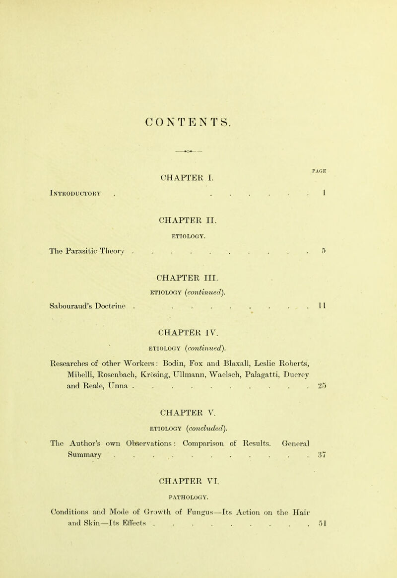 CONTENTS. PAGE CHAPTER I. Introductory . 1 CHAPTER II. ETIOLOGY. The Parasitic Theory 5 CHAPTER III. etiology (continued). Sabouraud's Doctrine . ........ 11 CHAPTER IV. etiology (continued). Researches of other Workers: Bodin, Fox and Blaxall, Leslie Roberts, Mibelli, Rosenbach, Krosing, Ullmann, Waelsch, Palagatti, Ducrey and Reale, Unna .......... 25 CHAPTER V. etiology (concluded). The Author's own Observations: Comparison of Results. General Summary . . . . . . .37 CHAPTER VI. PATHOLOGY. Conditions and Mode of Growth of Fungus—Its Action on the Hair and Skin—Its Effects .51