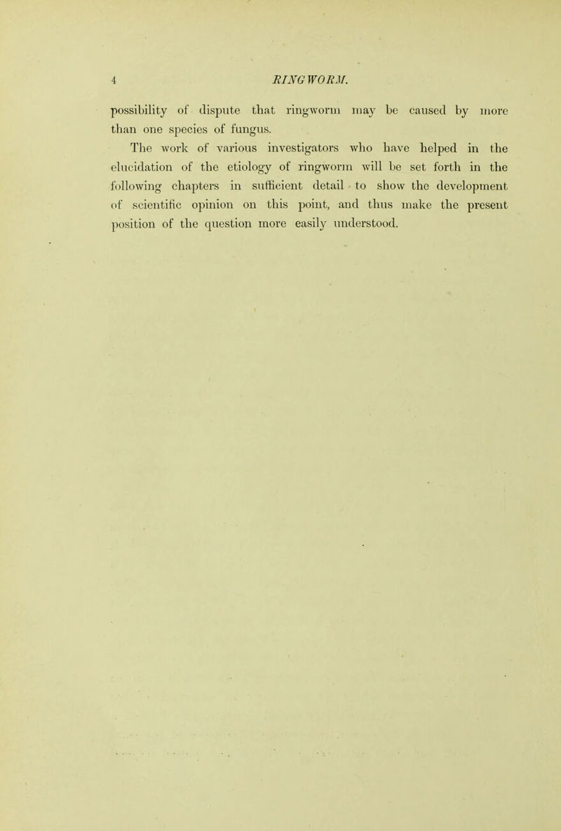 possibility of dispute that ringworm may be caused by more than one species of fungus. The work of various investigators who have helped in the elucidation of the etiology of ringworm will be set forth in the following chapters in sufficient detail to show the development of scientific opinion on this point, and thus make the present position of the question more easily understood.