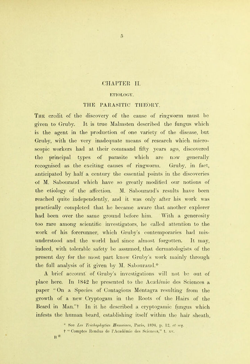 CHAPTER II. ETIOLOGY. THE PARASITIC THEORY. The credit of the discovery of the cause of ringworm must be given to Gruby. It is true Malmsten described the fungus which is the agent in the production of one variety of the disease, but Gruby, with the very inadequate means of research which micro- scopic workers had at their command fifty years ago, discovered the principal types of parasite which are now generally recognised as the exciting causes of ringworm. Gruby, in fact, anticipated by half a century the essential points in the discoveries ot M. Sabouraud which have so greatly modified our notions of the etiology of the affection. M. Sabouraud's results have been reached quite independently, and it was only after his work was practically completed that he became aware that another explorer had been over the same ground before him. With a genei'osity too rare amono- scientific investigators, he called attention to the work of his forerunner, which Gruby's contemporaries had mis- understood and the world had since almost forgotten. It may, indeed, with tolerable safety be assumed, that dermatologists of the present day for the most part know Gruby's work mainly through the full analysis of it given by M. Sabouraud.* A brief account of Gruby's investigations will not be out of place here. In 1842 he presented to the Academie des Sciences a paper  On a Species of Contagious Mentagra resulting from the growth of a new Cryptogam in the Roots of the Hairs of the Beard in Man.t In it he described a cryptogamie fungus which infests the human beard, establishing itself within the hair sheath, * See Les Trichophyties Humaincs, Paris, 180-t. p. 12. ct xcq. t  Comptes Kendus de 1'Academie des Sciences, t. xv. B*
