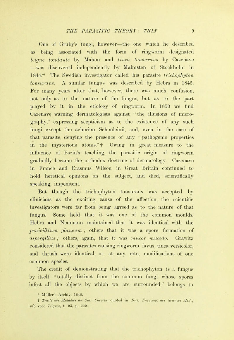 One of Gruby's fungi, however—the one which he described as being associated with the form of ringworm designated teigne tondante by Mahon and tinea tonsurans by Cazenave —was discovered independently by Malmsten of Stockholm in 1844.* The Swedish investigator called his parasite trichophyton tonsurans. A similar fungus was described by Hebra in 1845. For many years after that, however, there was much confusion, not only as to the nature of the fungus, but as to the part played by it in the etiology of ringworm. In 1850 we find Cazenave warning dermatologists against  the illusions of micro- graphy, expressing scepticism as to the existence of any such fungi except the achorion Schonleinii, and, even in the case of that parasite, denying the presence of any  pathogenic properties in the mysterious atoms. f Owing in great measure to the influence of Bazin's teaching, the parasitic origin of ringworm gradually became the orthodox doctrine of dermatology. Cazenave in France and Erasmus Wilson in Great Britain continued to hold heretical opinions on the subject, and died, scientifically speaking, impenitent. But though the trichophyton tonsurans was accepted by clinicians as the exciting cause of the affection, the scientific investigators were far from being agreed as to the nature of that fungus. Some held that it was one of the common moulds. Hebra and Neumann maintained that it was identical with the ptnicillium glaucum ; others that it was a spore formation of aspergillus ; others, again, that it was viucor mucedo. Grawitz considered that the parasites causing ringworm, favus, tinea versicolor, and thrush were identical, or, at any rate, modifications of one common species. The credit of demonstrating that the trichophyton is a fungus by itself,  totally distinct from the common fungi whose spores infest all the objects by which we are surrounded, belongs to * Muller's Arohiy, 1848. t Traite den Maladies du Cuir Chevclu, quoted in Diet. Encyelup. des Seieuees Mai., sub voce Teiyiies, t. 95, p. '220.