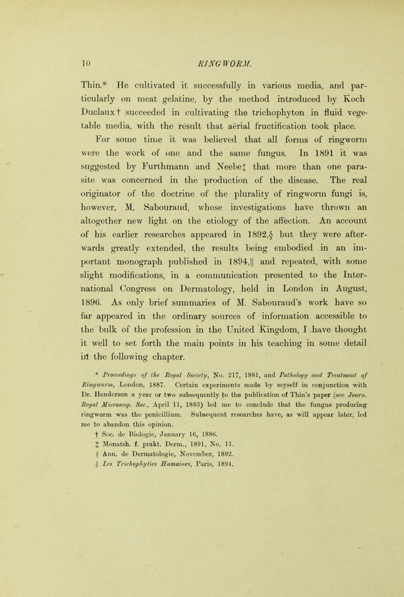 Thin.* He cultivated it successfully in various media, and par- ticularly on meat gelatine, by the method introduced by Koch Duclauxt succeeded in cultivating the trichophyton in fluid vege- table media, with the result that aerial fructification took place. For some time it Avas believed that all forms of ringworm were the work of one and the same fungus. In 1891 it was suggested by Furthmann and NeebeJ that more than one para- site was concerned in the production of the disease. The real originator of the doctrine of the plurality of ringworm fungi is, however, M. Sabouraud, whose investigations have thrown an altogether new light on the etiology of the affection. An account of his earlier researches appeared in 1892,§ but they were after- wards greatly extended, the results being embodied in an im- portant monograph published in 1894,|| and repeated, with some slight modifications, in a communication presented to the Inter- national Congress on Dermatology, held in London in August, 1896. As only brief summaries of M. Sabouraud's work have so far appeared in the ordinary sources of information accessible to the bulk of the profession in the United Kingdom, I have thought it well to set forth the main points in his teaching in some detail ill the following chapter. * Proceedings of the Royal Society, No. 217, 1881, and Pathology and Treatment of Ringworm, London, 1887. Certain experiments made by myself in conjunction with Dr. Henderson a year or two subsequently to the publication of Thin's paper (see Journ. Royal Microscop. Soc, April 11, 1883) led me to conclude that the fungus producing ringworm was the penicillium. Subsequent researches have, as will appear later, led me to abandon this opinion. ■f Soc. de Biologie, January 16, 1886. X Monatsh. f. prakt. Derm., 1891, No. 11. § Ann. de Dermatologie, November, 1892. || Les Trichophyties Htimaines, Paris, 1894.