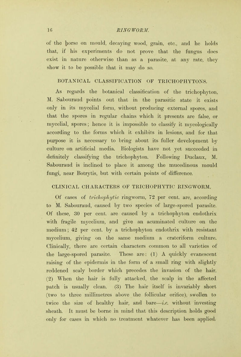 of the horse on mould, decaying wood, grain, etc., and he holds that, if his experiments do not prove that the fungus does exist in nature otherwise than as a parasite, at any rate, they show it to be possible that it may do so. BOTANICAL CLASSIFICATION OF TRICHOPHYTONS. As regards the botanical classification of the trichophyton, M. Sabouraud points out that in the parasitic state it exists only in its mycelial form, without producing external spores, and that the spores in regular chains which it presents are false, or mycelial, spores; hence it is impossible to classify it mj-cologically according to the forms which it exhibits in lesions, and for that purpose it is necessary to bring about its fuller development by culture on artificial media. Biologists have not yet succeeded in definitely classifying the trichophyton. Following Duclaux, M. Sabouraud is inclined to place it among the mucedinous mould fungi, near Botrytis, but with certain points of difference. CLINICAL CHARACTERS OF TRICHOPHYTIC RINGWORM. Of cases of trichophytic ringworm, 72 per cent, are, according to M. Sabouraud, caused by two species of large-spored parasite. Of these, 30 per cent, are caused by a trichophyton endothrix with fragile mycelium, and give an acuminated culture on the medium; 42 per cent, by a trichophyton endothrix with resistant mycelium, giving on the same medium a crateriform culture. Clinically, there are certain characters common to all varieties of the large-spored parasite. These are: (1) A quickly evanescent raising of the epidermis in the form of a small ring with slightly reddened scaly border which precedes the invasion of the hair. (2) When the hair is fully attacked, the scalp in the affected patch is usually clean. (3) The hair itself is invariably short (two to three millimetres above the follicular orifice), swollen to twice the size of healthy hair, and bare—i.e. without investing sheath. It must be borne in mind that this description holds good only for cases in which no treatment whatever has been applied.