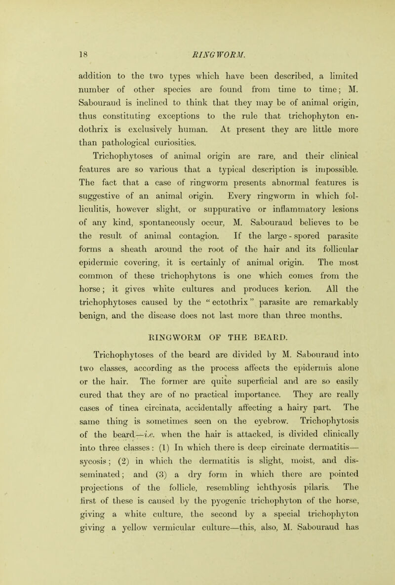 addition to the two types which have been described, a limited number of other species are found from time to time; M. Sabouraud is inclined to think that they may be of animal origin, thus constituting exceptions to the rule that trichophyton en- dothrix is exclusively human. At present they are little more than pathological curiosities. Trichophytoses of animal origin are rare, and their clinical features are so various that a typical description is impossible. The fact that a case of ringworm presents abnormal features is suggestive of an animal origin. Every ringworm in which fol- liculitis, however slight, or suppurative or inflammatory lesions of any kind, spontaneously occur, M. Sabouraud believes to be the result of animal contagion. If the large-spored parasite forms a sheath around the root of the hair and its follicular epidermic covering, it is certainly of animal origin. The most common of these trichophytons is one which comes from the horse; it gives Avhite cultures and produces kerion. All the trichophytoses caused by the  ectothrix parasite are remarkably benign, and the disease does not last more than three months. RINGWORM OF THE BEARD. Trichophytoses of the beard are divided by M. Sabouraud into two classes, according as the process affects the epidermis alone or the hair. The former are quite superficial and are so easily cured that they are of no practical importance. They are really cases of tinea circinata, accidentally affecting a hairy part. The same thing is sometimes seen on the eyebrow. Trichophytosis of the beard—i.e. when the hair is attacked, is divided clinically into three classes: (1) In which there is deep circinate dermatitis— sycosis; (2) in which the dermatitis is slight, moist, and dis- seminated ; and (3) a dry form in which there are pointed projections of the follicle, resembling ichthyosis pilaris. The first of these is caused by the pyogenic trichophyton of the horse, giving a white culture, the second by a special trichophyton giving a yellow vermicular culture—this, also, M. Sabouraud has