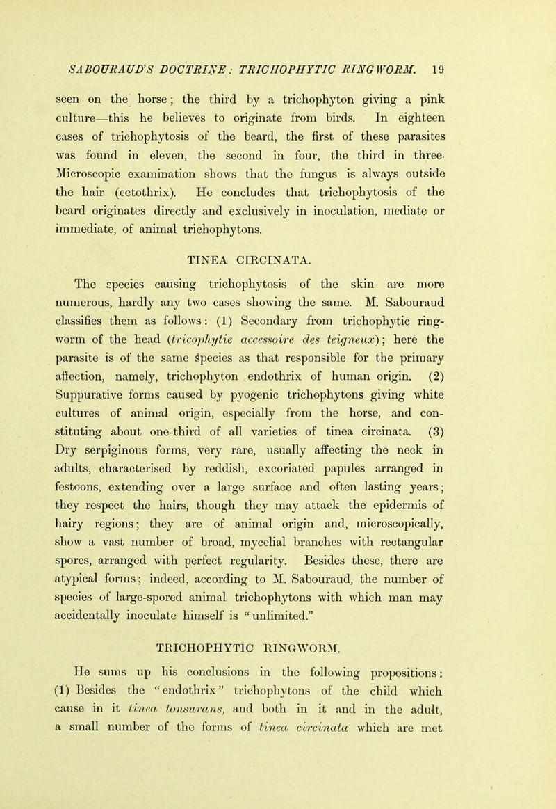 seen on the horse; the third by a trichophyton giving a pink culture—this he believes to originate from birds. In eighteen cases of trichophytosis of the beard, the first of these parasites was found in eleven, the second in four, the third in three- Microscopic examination shows that the fungus is always outside the hair (ectothrix). He concludes that trichophytosis of the beard originates directly and exclusively in inoculation, mediate or immediate, of animal trichophytons. TINEA CIRCINATA. The epecies causing trichophytosis of the skin are more numerous, hardly any two cases showing the same. M. Sabouraud classifies them as follows: (1) Secondary from trichophytic ring- worm of the head (tricophytie accessoire des teigneux); here the parasite is of the same Species as that responsible for the primary affection, namely, trichophyton endothrix of human origin. (2) Suppurative forms caused by pyogenic trichophytons giving white cultures of animal origin, especially from the horse, and con- stituting about one-third of all varieties of tinea circinata. (3) Dry serpiginous forms, very rare, usually affecting the neck in adults, characterised by reddish, excoriated papules arranged in festoons, extending over a large surface and often lasting years; they respect the hairs, though they may attack the epidermis of hairy regions; they are of animal origin and, microscopically, show a vast number of broad, mycelial branches with rectangular spores, arranged with perfect regularity. Besides these, there are atypical forms; indeed, according to M. Sabouraud, the number of species of large-spored animal trichophytons with which man may accidentally inoculate himself is  unlimited. TRICHOPHYTIC RINGWORM. He sums up his conclusions in the following propositions: (1) Besides the endothrix trichophytons of the child which cause in it tinea tonsurans, and both in it and in the adult, a small number of the forms of tinea circinata which are met